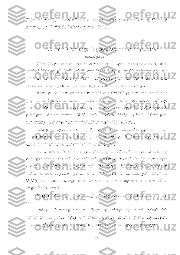 (“Qora o‘rmon”), Janubiy Afrikadagi Drakon tog‘lari (drakon-o‘simlik), Shimoliy
Amerikadagi Florida (ko‘kalamzor) misol bo‘ladi.
2.2.  O’simlik nomlariga  oid geografik  terminlari ning tarqalish
xususiyatlari
O‘rta   Osiyo   xalqlari   qadim   zamonlardan   buyon   nabobatshunoslik,   xalq
tabobati   bilan   shug‘ullanib   keladi,   zero   butun   dunyoga   mashhur   alloma   Abu   Ali
Ibn   Sino   ham   asli   O‘rta   Osiyolikdir.   Tabiiyki,   xalq   tabobati   o‘simlikshunoslikka
asoslanadi, shuning uchun geobotanikaga oid terminlar ham qadimiydir.
Aksariyat xollarda geobotanikaga oid xalq (mahalliy) terminlari toponimlar
(joy   nomlari)   tarkibida   saqlanib   qolgan.   Ulardan   misollar   keltiramiz.   Bug‘doy,
arpa kabi  ekinlar  o‘rib olingandan  keyin qolgan g‘alla poyasi  (ang‘iz)   angor   deb
yuritilgan.   Angor   termini   XIV   asrda   o‘lchov   birligi   sifatida   ishlatilgan.
Surxondaryodagi Angor toponimi shu bilan bog‘liq bo‘lsa kerak.
Betaga   – mayda o‘t o‘simligi, Zomin tumanida betaga o‘simligi nomi bilan
atalgan   yaylov   bor,   bundan   tashqari,   Toshkent   viloyatida   Betagalisoy,   Betagali
kabi toponimlar ham shu o‘simlik nomi bilan bog‘liq.
Bobur betaga o‘simligini ajoyib ta’riflagan:«…O‘t tog‘ining va pushtasining
va julg‘asining birdek bo‘lur va ho‘b bo‘lur, aksar   butaka   o‘ti bo‘lur, otga bisyor
sozvor   o‘ttur.   Andijon   viloyatida   bo‘   o‘tni   butga   o‘ti   derlar,   vajki   tasmiyasi
ma’lum emas erdi, yuu viloyatda ma’lum bo‘ldi. Bu o‘t buta-buta (ya’ni to‘p-to‘p
M.M.)   chiqar   uchun   butaga   derlar   emish».   Bu   termin   keyinchalik   betaga   bo‘lib
ketgan bo‘lsa kerak.
Yulg‘un   o‘simligini   Buxoroda   jing‘il   deyishadi.   Jing‘ildi   toponimini   ham
bor.
Irg‘ay   –   butaning   bir   turi.   Piskent   yaqinidagi   tog‘   nomi   Irg‘ayli   deb
nomlangan.   Bu   yerda   irg‘ay   ko‘p   o‘sadi,   shuning   uchun   tog‘   shunday   atalgan .
Ilgarlari irg‘aydan panshoxa, savag‘ich, hassa va boshqa buyumlar yasashgan.
33 