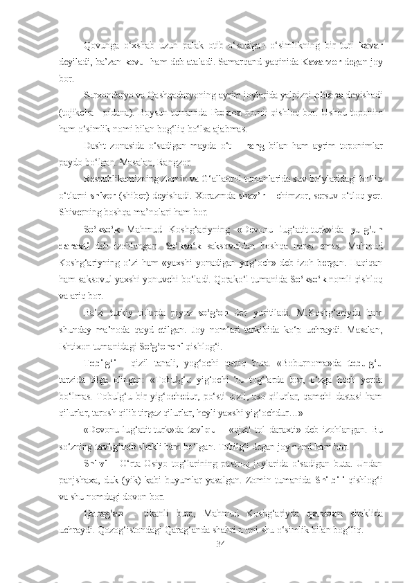 Qovunga   o‘xshab   uzun   palak   otib   o‘sadigan   o‘simlikning   bir   turi   kavar
deyiladi, ba’zan   kovul   ham deb ataladi. Samarqand yaqinida   Kavarzor   degan joy
bor.
Surxondaryo va Qashqadaryoning ayrim joylarida yalpizni  pidana  deyishadi
(tojikcha -  pidana). Boysun  tumanida   Pedana   nomli  qishloq  bor. Ushbu  toponim
ham o‘simlik nomi bilan bog‘liq bo‘lsa ajabmas.
Dasht   zonasida   o‘sadigan   mayda   o‘t   –   rang   bilan   ham   ayrim   toponimlar
paydo bo‘lgan. Masalan, Rangzor.
Respublikamizning Zomin va G‘allaorol tumanlarida suv bo‘ylaridagi bo‘liq
o‘tlarni   shiver   (shiber) deyishadi. Xorazmda   shav’r   – chimzor, sersuv o‘tloq yer.
Shiverning boshqa ma’nolari ham bor.
So‘kso‘k   Mahmud   Koshg‘ariyning   «Devonu   lug‘atit-turk» ida   yulg‘un
daraxti   deb   izohlangan.   So‘kso‘k   saksovuldan   boshqa   narsa   emas.   Mahmud
Koshg‘ariyning   o‘zi   ham   «yaxshi   yonadigan   yog‘och»   deb   izoh   bergan.   Haqiqan
ham saksovul yaxshi yonuvchi bo‘ladi. Qorako‘l tumanida  So‘kso‘k  nomli qishloq
va ariq bor.
Ba’zi   turkiy   tillarda   piyoz   so‘g‘on   deb   yuritiladi.   M.Koshg‘ariyda   ham
shunday   ma’noda   qayd   etilgan.   Joy   nomlari   tarkibida   ko‘p   uchraydi.   Masalan,
Ishtixon tumanidagi  So‘g‘onchi  qishlog‘i.
Tobilg‘i   -   qizil   tanali,   yog‘ochi   qattiq   buta.   «Boburnoma»da   tobulg‘u
tarzida   tilga   olingan:   «Tobulg‘u   yig‘ochi   bu   tog‘larda   bor,   o‘zga   hech   yerda
bo‘lmas.   Tobulg‘u   bir   yig‘ochedur,   po‘sti   qizil,   aso   qilurlar,   qamchi   dastasi   ham
qilurlar, tarosh qilib tirgaz qilurlar, heyli yaxshi yig‘ochdur…»
«Devonu   lug‘atit-turk»da   tavilqu   –   « qizil   tol   daraxti»   deb   izohlangan.   Bu
so‘zning  tavilg‘uch  shakli ham bo‘lgan. Tobilg‘i degan joy nomi ham bor. 
Shilvi   –   O‘rta   Osiyo   tog‘larining   pastroq   joylarida   o‘sadigan   buta.   Undan
panjshaxa,   duk   (yik)   kabi   buyumlar   yasalgan.   Zomin   tumanida   Shilbili   qishlog‘i
va shu nomdagi dovon bor.
Qarag‘an   –   tikanli   buta,   Mahmud   Koshg‘ariyda   qaraqan   shaklida
uchraydi. Qozog‘istondagi Qarag‘anda shahri nomi shu o‘simlik bilan bog‘liq.
34 