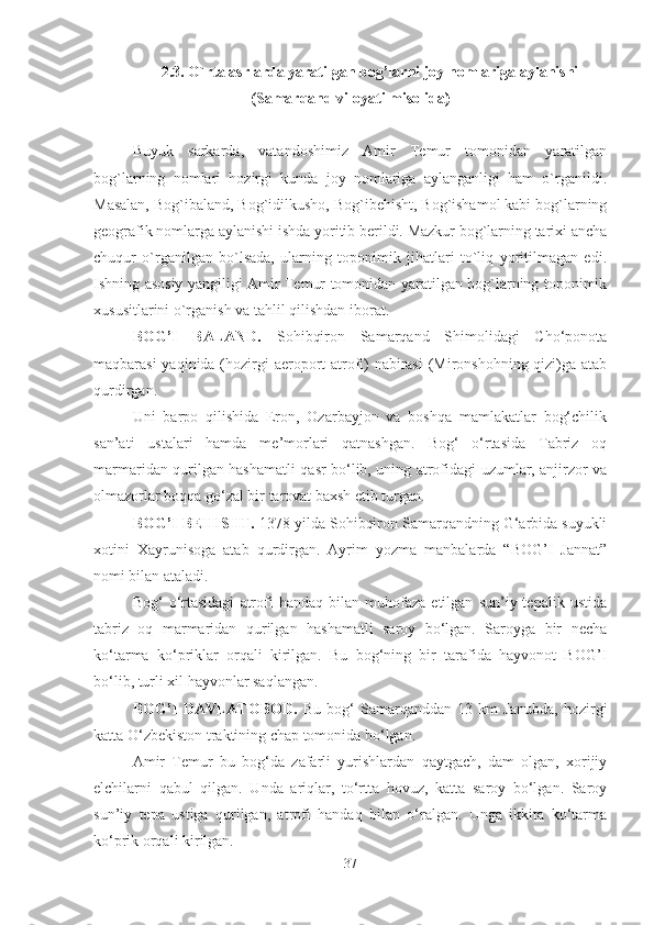 2.3. O`rta asrlarda yaratilgan bog’larni joy nomlariga aylanishi
(Samarqand viloyati misolida)
Buyuk   sarkarda,   vatandoshimiz   Amir   Temur   tomonidan   yaratilgan
bog`larning   nomlari   hozirgi   kunda   joy   nomlariga   aylanganligi   ham   o`rganildi.
Masalan, Bog`ibaland, Bog`idilkusho, Bog`ibehisht, Bog`ishamol kabi bog`larning
geografik nomlarga aylanishi ishda yoritib berildi. Mazkur bog`larning tarixi ancha
chuqur   o`rganilgan   bo`lsada,   ularning   toponimik   jihatlari   to`liq   yoritilmagan   edi.
Ishning asosiy yangiligi Amir Temur tomonidan yaratilgan bog`larning toponimik
xususitlarini o`rganish va tahlil qilishdan iborat.
BOG’I   BALAND.   Sohibqiron   Samarqand   Shimolidagi   Cho‘ponota
maqbarasi  yaqinida (hozirgi aeroport atrofi) nabirasi  (Mironshohning qizi)ga atab
qurdirgan. 
Uni   barpo   qilishida   Eron,   Ozarbayjon   va   boshqa   mamlakatlar   bog‘chilik
san’ati   ustalari   hamda   me’morlari   qatnashgan.   Bog‘   o‘rtasida   Tabriz   oq
marmaridan qurilgan hashamatli qasr bo‘lib, uning atrofidagi uzumlar, anjirzor va
olmazorlar boqqa go‘zal bir tarovat baxsh etib turgan.
BOG’I BEHISHT.  1378 yilda Sohibqiron Samarqandning G‘arbida suyukli
xotini   Xayrunisoga   atab   qurdirgan.   Ayrim   yozma   manbalarda   “BOG’I   Jannat”
nomi bilan ataladi. 
Bog‘   o‘rtasidagi   atrofi   handaq   bilan   muhofaza   etilgan   sun’iy  tepalik   ustida
tabriz   oq   marmaridan   qurilgan   hashamatli   saroy   bo‘lgan.   Saroyga   bir   necha
ko‘tarma   ko‘priklar   orqali   kirilgan.   Bu   bog‘ning   bir   tarafida   hayvonot   BOG’I
bo‘lib, turli xil hayvonlar saqlangan.
BOG’I   DAVLATOBOD.   Bu   bog‘   Samarqanddan   13   km   Janubda,   hozirgi
katta O‘zbekiston traktining chap tomonida bo‘lgan. 
Amir   Temur   bu   bog‘da   zafarli   yurishlardan   qaytgach,   dam   olgan,   xorijiy
elchilarni   qabul   qilgan.   Unda   ariqlar,   to‘rtta   hovuz,   katta   saroy   bo‘lgan.   Saroy
sun’iy   tepa   ustiga   qurilgan,   atrofi   handaq   bilan   o‘ralgan.   Unga   ikkita   ko‘tarma
ko‘prik orqali kirilgan.
37 