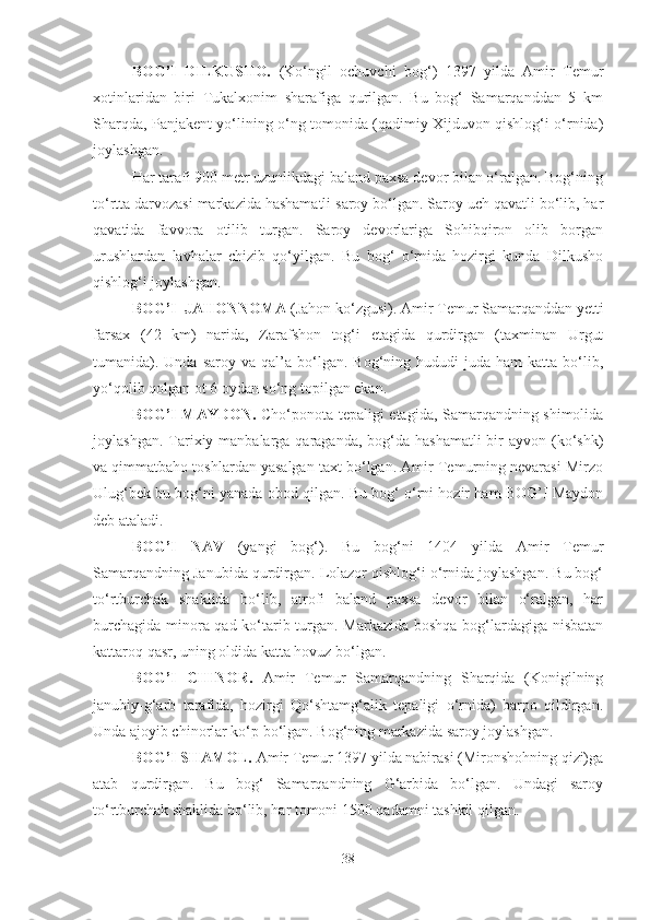 BOG’I   DILKUSHO.   (Ko‘ngil   ochuvchi   bog‘)   1397   yilda   Amir   Temur
xotinlaridan   biri   Tukalxonim   sharafiga   qurilgan.   Bu   bog‘   Samarqanddan   5   km
Sharqda, Panjakent yo‘lining o‘ng tomonida (qadimiy Xijduvon qishlog‘i o‘rnida)
joylashgan. 
Har tarafi 900 metr uzunlikdagi baland paxsa devor bilan o‘ralgan. Bog‘ning
to‘rtta darvozasi markazida hashamatli saroy bo‘lgan. Saroy uch qavatli bo‘lib, har
qavatida   favvora   otilib   turgan.   Saroy   devorlariga   Sohibqiron   olib   borgan
urushlardan   lavhalar   chizib   qo‘yilgan.   Bu   bog‘   o‘rnida   hozirgi   kunda   Dilkusho
qishlog‘i joylashgan.
BOG’I    JAHONNOMA  (Jahon ko‘zgusi). Amir Temur Samarqanddan yetti
farsax   (42   km)   narida,   Zarafshon   tog‘i   etagida   qurdirgan   (taxminan   Urgut
tumanida).  Unda   saroy  va  qal’a  bo‘lgan.   Bog‘ning  hududi  juda   ham   katta  bo‘lib,
yo‘qolib qolgan ot 6 oydan so‘ng topilgan ekan.
BOG’I MAYDON.   Cho‘ponota tepaligi etagida, Samarqandning shimolida
joylashgan. Tarixiy manbalarga  qaraganda,  bog‘da  hashamatli  bir  ayvon (ko‘shk)
va qimmatbaho toshlardan yasalgan taxt bo‘lgan. Amir Temurning nevarasi Mirzo
Ulug‘bek bu bog‘ni yanada obod qilgan. Bu bog‘ o‘rni hozir ham BOG’I Maydon
deb ataladi.
BOG’I   NAV   (yangi   bog‘).   Bu   bog‘ni   1404   yilda   Amir   Temur
Samarqandning Janubida qurdirgan. Lolazor qishlog‘i o‘rnida joylashgan. Bu bog‘
to‘rtburchak   shaklida   bo‘lib,   atrofi   baland   paxsa   devor   bilan   o‘ralgan,   har
burchagida minora qad ko‘tarib turgan. Markazida boshqa bog‘lardagiga nisbatan
kattaroq qasr, uning oldida katta hovuz bo‘lgan.
BOG’I   CHINOR.   Amir   Temur   Samarqandning   Sharqida   (Konigilning
janubiy-g‘arb   tarafida,   hozirgi   Qo‘shtamg‘alik   tepaligi   o‘rnida)   barpo   qildirgan.
Unda ajoyib chinorlar ko‘p bo‘lgan. Bog‘ning markazida saroy joylashgan.
BOG’I SHAMOL.  Amir Temur 1397 yilda nabirasi (Mironshohning qizi)ga
atab   qurdirgan.   Bu   bog‘   Samarqandning   G‘arbida   bo‘lgan.   Undagi   saroy
to‘rtburchak shaklida bo‘lib, har tomoni 1500 qadamni tashkil qilgan. 
38 