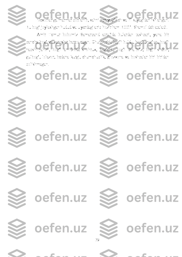 Devorlariga marmar qoplanib, sahni qorayog‘och va fil suyagidan ishlangan.
Bu bog‘ joylashgan hudud va u yerdagi ariq hozir ham BOG’I Shamol deb ataladi. 
Amir   Temur   bobomiz   Samarqand   atrofida   bulardan   tashqari,   yana   bir
qancha bog‘ va saroylar barpo etgan. Chunonchi, bog’i buldu, bog’i zog‘on, bog’i
naqshi   jahon,   bog’i   amirzoda   shohrux,   bog‘cha,   bog’i   dilafro‘z,   bog’i   sheroi,
gulbog‘,   lolazor,   bedana   kurgi,   chumchuqlik,   g‘ozxona   va   boshqalar   biri   biridan
qolishmagan.
39 