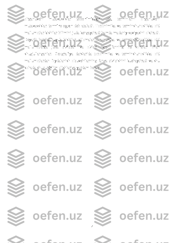 o'rganuvchi   mutaxassislar   toponimistlar   deb,   terminlarni   o'rganuvchi
mutaxassislar   terminologlar   deb   ataladi.   Toponimika   va   terminshunoslikka   oid
ma'lumotlar kishilar bilimini juda kengaytiradi hamda madaniy saviyasini o'stiradi.
Deyarli   barcha   buyuk   kishilar,   allomalar   toponimika   va   terminshunoslikka   oid
ma'lumotlarga   juda   qiziqqan   va   o'zlari   ham   fanning   bu   sohalari   bilan
shug'ullanganlar.   Geografiya   darslarida   toponimika   va   terminshunoslikka   oid
ma'lumotlardan foydalanish  o'quvchilarning fanga  qiziqishini   kuchaytiradi   va  shu
sohada chuqur bilim olishlariga yordam beradi. 
4 