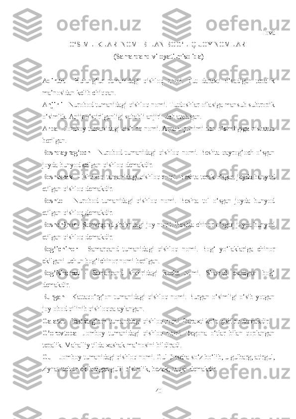 Ilova
O‘SIMLIKLAR    NOMI BILAN BOG‘LIQ JOY NOMLARI
(Samarqand viloyati misolida)
Adirtut   -   Bulung‘ur   tumanidagi   qishloq   nomi.   Tut   daraxti   o‘sadigan   tepalik
ma’nosidan kelib chiqqan.
Anjirli -  Nurobod tumanidagi qishloq nomi. Tutdoshlar oilasiga mansub subtropik
o‘simlik. Anjir o‘stirilganligi sababli anjirli deb atalagan.
Arpa -  Jomboy tumanidagi qishloq nomi. Arpa toponimi don o‘simligiga nisbatan
berilgan.
Beshqayrag‘och   -   Nurobod   tumanidagi   qishloq   nomi.   Beshta   qayrog‘och   o‘sgan
joyda bunyod etilgan qishloq demakdir.
Beshterak -  Ishtixon tumanidagi   qishloq nomi. Beshta terak o‘sgan joyda bunyod
etilgan qishloq demakdir.
Beshtol   -   Nurobod   tumanidagi   qishloq   nomi.   Beshta   tol   o‘sgan   joyda   bunyod
etilgan qishloq demakdir.
Beshchinor -  Samarqand shahridagi joy nomi. Beshta chinor o‘sgan joyda bunyod
etilgan qishloq demakdir.
Bog‘ichinor   -   Samarqand   tumanidagi   qishloq   nomi.   Bog‘   yo‘laklariga   chinor
ekilgani uchun bog‘ichinor nomi berilgan.
Bog‘ishamol   -   Samarqand   shahridagi   kucha   nomi.   Shamol   esadigan   bog‘
demakdir.
Burgan -   Kattaqo‘rg‘on tumanidagi  qishloq nomi. Burgan o‘simligi  o‘sib  yotgan
joy obod qilinib qishloqqa aylangan. 
Galatut  - Pastdarg‘om  tumanidagi   qishloq nomi. Daraxti ko‘p qishloq demakdir.
G‘orovtepa -   Jomboy   tumanidagi   qishloq   nomi.   Begona   o‘tlar   bilan   qoplangan
tepalik. Mahalliy tilda xashak ma’nosini bildiradi.
Gul -  Jomboy   tumanidagi qishloq nomi. Gul forscha so‘z bo‘lib, u gulbarg, atirgul,
ziynat uchun ekiladigan gulli o‘simlik, bezak, naqsh demakdir.
40 
