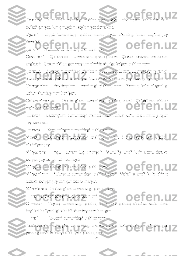 Dalabog‘  -   Nurobod tumanidagi  qishloq nomi. Dala - qishloqdan  tashqarida ekin
ekiladigan yer, keng maydon, sayhon yer demakdir.
Jiydali   -   Urgut   tumanidagi   qishloq   nomi.   Jiyda   o‘simligi   bilan   bog‘liq   joy
demakdir.
Qandim -  Nurobod tumanidagi   qishloq nomi.
Qovunchi   –   Qo‘shrabot     tumanidagi   qishloq   nomi.   Qovun   ekuvchi   ma’nosini
anglatadi. Qovun ekiladigan maydon o‘rnida vjudga kelgan qishloq nomi. 
Qoratut    -  Oqdaryo tumanidagi qishloq nomi. Bu yerda qora tut mevasining rangi.
Bunday tutni xalq shotut ham deydi. Tut daraxtining nomi joy nomiga aylangan.
Qorayantoq   -   Pastdarg‘om   tumanidagi   qishloq   nomi.   Yantoq   ko‘p   o‘sganligi
uchun shunday nom berilgan. 
Qo‘shchinor -   Pastdarg‘om   tumanidagi   qishloq   nomi.   Qo‘shilgan   chinor
ma’nosini bildiradi.
Lolazor -   Pastdarg‘om  tumanidagi   qishloq nomi. Lolasi ko‘p, lola ochilib yotgan
joy demakdir. 
Lolasoy -  Kattaqo‘rgon tumanidagi   qishloq nomi.
Mevali   -   Pastdarg‘om   tumanidagi   qishloq     nomi.   Olma,   o‘rik,   tut,   shaftoli
o‘stirilgan joy. 
Mingarcha -   Urgut     tumanidagi   oromgoh.   Mahalliy   aholi   ko‘p   archa   daraxti
ekilgan joy uchun deb izohlaydi.
Mingtut  -  Pastdarg‘om tumanidagi qishloq nomi.
Mingchinor   -   Bulung‘ur   tumanidagi   qishloq   nomi.   Mahalliy   aholi   ko‘p   chinor
daraxti ekilgan joy bo‘lgan deb izohlaydi. 
Mirzaterak -  Pastdarg‘om tumanidagi qishloq nomi.
Olma -  Ishtixon tumanidagi   qishloq nomi.
Olmazor   -   Toyloq   tumanidagi   qishloq   nomi.   Bu   qishloq   atrofida   katta   olma
bog‘lari bo‘lganligi sababli shunday nom berilgan. 
Olmali -  Paxtachi    tumanidagi qishloq nomi.  
Paxtaboshi   -   Bulung‘ur   tumanidagi   qishloq   nomi.   Paxta   ekishga   mo‘ljallangan
yerning boshida bunyod bo‘lgan qishloq nomi.
41 