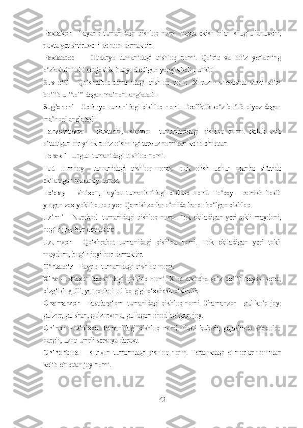 Paxtakor   -   Payariq   tumanidagi   qishloq   nomi.   Paxta   ekish   bilan   shug‘ullanuvchi,
paxta yetishtiruvchi dehqon demakdir.
Paxtaobod   -     Oqdaryo   tumanidagi   qishloq   nomi.   Qo‘riq   va   bo‘z   yerlarning
o‘zlashtirilishi natijasida bunyod etilgan yangi aholi punkiti.
Suv   o‘ti   -   Qo‘shrabot   tumanidagi   qishloq   nomi.   Xorazm   shevasida   suvti   so‘zi
bo‘lib u  “tol” degan ma’noni anglatadi.
Sug‘onchi -   Oqdaryo tumanidagi qishloq nomi. Dealiktik so‘z bo‘lib piyoz degan
ma’noni anglatadi.
Tarvo‘ztovoq   –   Paxtachi,   Ishtixon     tumanlaridagi   qishloq   nomi.   Palak   osib
o‘tadigan bir yillik poliz o‘simligi tarvuz nomidan kelib chiqqan.
Terakli -  Urgut  tumanidagi qishloq nomi.
Tut -  Jomboy     tumanidagi   qishloq   nomi.   Ipak   olish   uchun   manba   sifatida
ekiladigan madaniy daraxt.
To‘qay   –   Ishtixon,   Tayloq   tumanlaridagi   qishloq   nomi.   To‘qay   -   qamish   bosib
yotgan zax yoki botqoq yer. Qamishzorlar o‘rnida barpo bo‘lgan qishloq.
Uzimli   – Nurobod   tumanidagi  qishloq  nomi. Tok ekiladigan yeri  tokli  maydoni,
bog‘li joyi bor demakdir.
Uzumzor   -   Qo‘shrabot   tumanidagi   qishloq   nomi.   Tok   ekiladigan   yeri   tokli
maydoni, bog‘li joyi bor demakdir.
O‘rtabo‘z -  Payriq  tumanidagi qishloq nomi.
Xina   -   Ishtixon   tumanidagi   qishloq   nomi.   Xina   arabcha   so‘z   bo‘lib   poyasi   seret,
qizg‘ish gulli, yaproqlari tol bargigi o‘xshash o‘simlik.
Chamanzor –  Pastdarg‘om  tumanidagi   qishloq nomi. Chamanzor – gul ko‘p joy:
gulzor, gulshan, gulzorxona, gullagan obod bo‘lgan joy.
Chinor   –   Ishtixon     tumanidagi   qishloq   nomi.   Pusti   kukish,   pajasimon   shapoloq
bargli, uzoq umrli sersoya daraxt.
Chinortepa   -   Ishtixon   tumanidagi   qishloq   nomi.   Tepalikdagi   chinorlar   nomidan
kelib chiqqan joy nomi.
42 