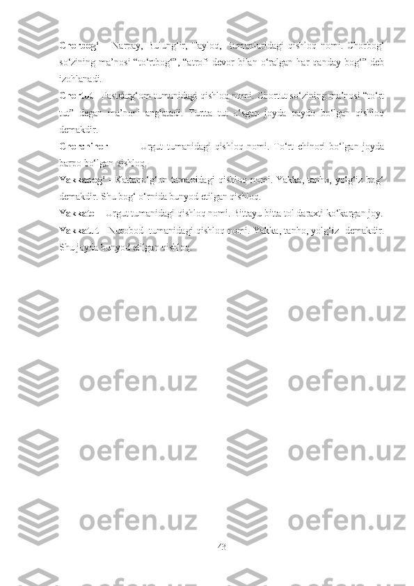 Chorbog‘   –   Narpay,   Bulung‘ir,   Tayloq,     tumanlaridagi   qishloq   nomi.   Chorbog‘
so‘zining   ma’nosi   “to‘rtbog‘”,   “atrofi   devor   bilan   o‘ralgan   har   qanday   bog‘”   deb
izohlanadi.
Chortut -  Pastdarg‘om tumanidagi qishloq nomi. Chortut so‘zining ma’nosi “to‘rt
tut”   degan   ma’noni   anglatadi.   Turtta   tut   o‘sgan   joyda   paydo   bo‘lgan   qishloq
demakdir.
Chorchinor  -   Urgut   tumanidagi   qishloq   nomi.   To‘rt   chinori   bo‘lgan   joyda
barpo bo‘lgan qishloq.
Yakkabog‘   -   Kattaqo‘g‘on  tumanidagi   qishloq   nomi.   Yakka,   tanho,  yolg‘iz  bog‘
demakdir. Shu bog‘ o‘rnida bunyod etilgan qishloq.
Yakkatol -  Urgut tumanidagi qishloq nomi. Bittayu bitta tol daraxti ko‘kargan joy.
Yakkatut  - Nurobod   tumanidagi qishloq nomi. Yakka, tanho, yolg‘iz   demakdir.
Shu joyda bunyod etilgan qishloq.
43 