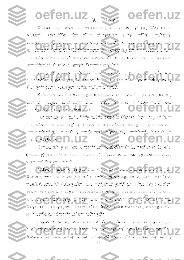 X U L O S A
O‘zbek   tiliga   davlat   tili   maqomining   berilishi   va   ayniqsa,   O‘zbekiston
Mustaqil   Respublika   deb   e’lon   qilingandan   so‘ng   milliy-   ma’naviy
qadriyatlarmizga, uning ajralmas tarkibiy qismi bo‘lmish toponimlar (joy nomlari)
va xalq terminlariga alohida e’tibor qaratildi.   Har qanday toponimik tadqiqot ham
geografik   terminlarni   o‘rganishdan   boshlanishi   kerak,   chunki   har   bir   toponim
zaminida turdosh  so‘zlar  -   geografik  terminlar  y о ’tadi.
Tabiiy   geografik   ob’ektlar   bilan   bog‘liq   joy   nomlari   ko‘pincha
geomorfologik, gidrologik, floristik va faunistik topoterminlar yordamida yasalib,
shu joyning turli  xususiyati haqida ma’lumot beradi.
Ko‘pincha   unutilib   yuborilgan   etnik   guruhlar   –   urug‘   -   qabilalar,   elatlar,
qavmlar   haqida   etnotoponimlardan   ma’lumot   olsa   bo‘ladi,   bular   esa
etnotopoterminlar yordamida yasaladi.
Har   qanday   geografik   ilmiy   tadqiqotning   boshlanishi   ham,   poyoni   ham
geografik   harita   bilan   bog‘liq.   Binobarin,   geografik   haritaning   tili-toponimlardir.
Toponimlarni   tadqiq   etish,   yuqorida   qayd   etilganidek ,   terminlarni   o‘rganishdan
boshlanishi kerak.
Demak,   tabiiy   geografik   terminlarning   shaklanishida,   rivojlanishida   xalq
(mahalliy)   geografik   terminlari   muhim   o‘rin   tutadi   va   uni   kengaytiruvchi   manba,
vosita bo‘lib xizmat qiladi.
Malaviy   bitiruv   ishida   yuqorida   keltirilgan   masalalar   atroflicha   o`rganildi.
Xususan,   mamlakatimizda   geografik   nomlarning   vujudga   kelishi   ularni   tasniflash
masalasi,   tarqalish   xususiyatlari   va   qonuniyatlari   yoritilgan.   O‘rta   Osiyo   xalqlari
qadim   zamonlardan   buyon   nabobatshunoslik,   xalq   tabobati   bilan   shug‘ullanib
keladi,   zero   butun   dunyoga   mashhur   alloma   Abu   Ali   Ibn   Sino   ham   asli   O‘rta
Osiyolikdir. Tabiiyki, xalq tabobati o‘simlikshunoslikka asoslanadi, shuning uchun
geobotanikaga oid terminlar ham qadimiydir.
Buyuk   sarkarda,   vatandoshimiz   Amir   Temur   tomonidan   yaratilgan
bog`larning   nomlari   hozirgi   kunda   joy   nomlariga   aylanganligi   ham   o`rganildi.
Masalan, Bog`ibaland, Bog`idilkusho, Bog`ibehisht, Bog`ishamol kabi bog`larning
44 