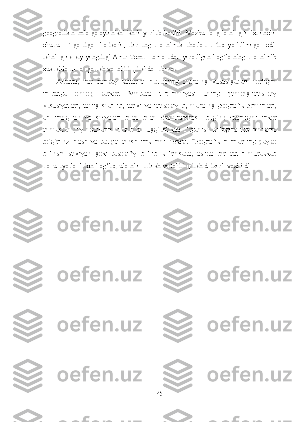 geografik nomlarga aylanishi ishda yoritib berildi. Mazkur bog`larning tarixi ancha
chuqur   o`rganilgan   bo`lsada,   ularning   toponimik   jihatlari   to`liq   yoritilmagan   edi.
Ishning asosiy yangiligi Amir Temur tomonidan yaratilgan bog`larning toponimik
xususitlarini o`rganish va tahlil qilishdan iborat.
Albatta,   har   qanday   kattaroq   hududning   mahalliy   xususiyatlari   borligini
inobatga   olmoq   darkor.   Mintaqa   toponimiyasi   uning   ijtimoiy-iqtisodiy
xususiyatlari,   tabiiy   sharoiti,   tarixi   va   iqtisodiyoti,   mahalliy   geografik   terminlari,
aholining   tili   va   shevalari   bilan   bilan   chambarchas     bog‘liq   ekanligini   inkor
qilmasdan   joy   nomlarini   ular   bilan   uyg‘unlikda   o‘rganish   ko‘pgina   toponimlarni
to‘g‘ri   izohlash   va   tadqiq   qilish   imkonini   beradi.   Geografik   nomlarning   paydo
bo‘lishi   stixiyali   yoki   tasodifiy   bo‘lib   ko‘rinsada,   aslida   bir   qator   murakkab
qonuniyatlar bilan bog‘liq, ularni aniqlash va tahlil qilish dolzarb vazifadir. 
45 