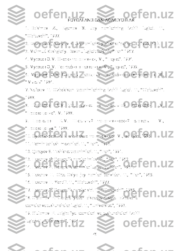 FOY DA LA N ILGA N  ADA BIY OTLA R
1.   Do'simov     Z.,     Egamov     X.     Joy     nomlarining     izohli     lug'ati.     T.,
“O'qituvchi”, 1977.
2. Enazarov T., Nazarov K. Joy nomlarini yig’ish so’roqligi. T., 1995, 32 b.
3. Mahmud Koshg'ariy. Devonu lug'atit turk.  T., “Fan” 1967.
4. Мурзаев Э.М. Очерки топонимики, M., “Наука”. 1974.
5. Мурзаев Э.М. География в названиях. M., “Наука”, 1979.
6.   Мурзаев     Э.М.   Словарь     народных     географических   терминов.   M.,
“Мысль” 1984.
7. Nafasov  T.   O'zbekiston  toponimlarining  izohli  lug'ati.  T.,  “O'qituvchi”.
1988.
8.   Поспелов     Е.М.   Топонимика     в     школьной     географии.     M.
“Просвещение”. M. 1988.
9.   Поспелов     Е.М.   Школьный   топонимический   словарь.     М.,
“ Просвещение.”. 1988.
10. Суперанская  А.В. Что  такое  топонимика?  М .,  » Наука .,1985.
11. Termin tanlash  mezonlari. T., “Fan”,  1996.
12. Qorayev S. Toshknet toponimlari. T., “Fan”, 1991.
13. Hasanov H. Geografik nomlar imlosi. T., “Fan”, 1962.
14. Hasanov H. Geografik terminlar lug'ati. T., “Fan”,  1964.
15. Hasanov  H.  O'rta  Osiyo  joy  nomlari  tarixidan.  T.,  “Fan”, 1965.
16. Hasanov H. Yer tili. T., “O'qituvchi”, 1977.
17. Hasanov H. Geografik nomlar siri. T., “O'qituvchi”, 1985.
18. G'ulomov  P.  Geografiyadan  qisqacha  ruscha - o'zbekcha 
atamalar va tushunchalar lug'ati. T., “Universitet”, 1993.
19. G'ulomov  P.  Jo'g'rofiya  atamalari  va  tushunchalari  izohli 
lug'ati. T., “O'qituvchi”, 1994.
46 