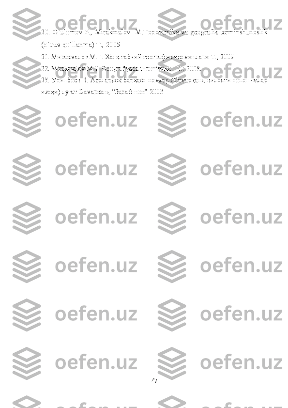 20.   G`ulomov P., Mirakmalov   M.Toponimika va geografik terminshunoslik
(o`quv qo`llanma)  T., 2005
21.  Миракмалов М.Т. Халқ табиий географик терминлари   Т ., -2009
22.  Mirakmalov M.T. Geografiyada toponimika.- T.: 2008.
23. Уринбоев Б. Асрлардек бар ҳаёт номлар (Самарқанд вилояти топонимлар
изоҳи) луғат Самарқанд “Зарафшон” 2003
47 