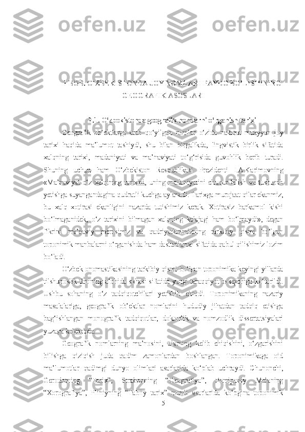 I-BOB. O`ZBEKISTONDA JOY NOMLARI PAYDO BO’LISHINING
GEOGRAFIK ASOSLARI
1.1 .  O‘zbekistonda geografik nomlarni o‘rganish tarixi
Geografik   ob’ektlarga   atab   qo‘yilgan   nomlar   o‘zida   nafaqat   muayyan   joy
tarixi   haqida   ma’lumot   tashiydi,   shu   bilan   birgalikda,   lingvistik   birlik   sifatida
xalqning   tarixi,   madaniyati   va   ma’naviyati   to‘g‘risida   guvohlik   berib   turadi.
Shuning   uchun   ham   O‘zbekiston   Respublikasi   Prezidenti   I.A.Karimovning
«Ma’naviyat   o‘z   xalqining   tarixini,   uning   madaniyatini   chuqur   bilish   va   tushunib
yetishga suyangandagina qudratli kuchga aylanadi. Tarixga murojaat qilar ekanmiz,
bu   xalq   xotirasi   ekanligini   nazarda   tutishimiz   kerak.   Xotirasiz   barkamol   kishi
bo‘lmaganidek,   o‘z   tarixini   bilmagan   xalqning   kelajagi   ham   bo‘lmaydi»,   degan
fikrini   ma’naviy   merosimiz   va   qadriyatlarimizning   tarkibiy   qismi   bo‘lgan
toponimik manbalarni o‘rganishda ham dasturilamal sifatida qabul qilishimiz lozim
bo‘ladi.
O‘zbek onomastikasining tarkibiy qismi bo‘lgan toponimika keyingi yillarda
tilshunoslik fanining alohida sohasi  sifatida yangi taraqqiyot bosqichiga ko‘tarildi.
Ushbu   sohaning   o‘z   tadqiqotchilari   yetishib   chiqdi.   Toponimikaning   nazariy
masalalariga,   geografik   ob’ektlar   nomlarini   hududiy   jihatdan   tadqiq   etishga
bag‘ishlangan   monografik   tadqiqotlar,   doktorlik   va   nomzodlik   dissertatsiyalari
yuzaga kelmoqda.
Geografik   nomlarning   ma’nosini,   ularning   kelib   chiqishini,   o‘zgarishini
bilishga   qiziqish   juda   qadim   zamonlardan   boshlangan.   Toponimikaga   oid
ma’lumotlar   qadimgi   dunyo   olimlari   asarlarida   ko‘plab   uchraydi.   Chunonchi,
Gerodotning   “Tarix”,   Strabonning   “Geografiya”,   Pomiponiy   Melaning
“Xorografiya”,   Pliniyning   “Tabiiy   tarix”   nomli   asarlarida   ko‘pgina   toponimik
5 