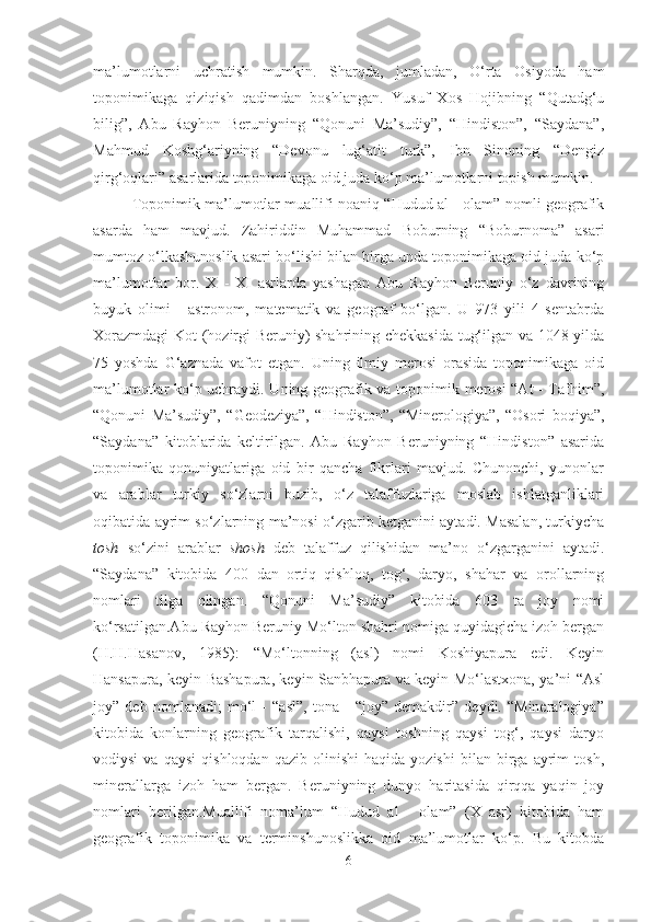ma’lumotlarni   uchratish   mumkin.   Sharqda,   jumladan,   O‘rta   Osiyoda   ham
toponimikaga   qiziqish   qadimdan   boshlangan.   Yusuf   Xos   Hojibning   “Qutadg‘u
bilig”,   Abu   Rayhon   Beruniyning   “Qonuni   Ma’sudiy”,   “Hindiston”,   “Saydana”,
Mahmud   Koshg‘ariyning   “Devonu   lug‘atit   turk”,   Ibn   Sinoning   “Dengiz
qirg‘oqlari” asarlarida toponimikaga oid juda ko‘p ma’lumotlarni topish mumkin. 
Toponimik ma’lumotlar muallifi noaniq “Hudud al - olam” nomli geografik
asarda   ham   mavjud.   Zahiriddin   Muhammad   Boburning   “Boburnoma”   asari
mumtoz o‘lkashunoslik asari bo‘lishi bilan birga unda toponimikaga oid juda ko‘p
ma’lumotlar   bor.   X   -   XI   asrlarda   yashagan   Abu   Rayhon   Beruniy   o‘z   davrining
buyuk   olimi   -   astronom,   matematik   va   geograf   bo‘lgan.   U   973   yili   4   sentabrda
Xorazmdagi  Kot (hozirgi Beruniy) shahrining chekkasida tug‘ilgan va 1048 yilda
75   yoshda   G‘aznada   vafot   etgan.   Uning   ilmiy   merosi   orasida   toponimikaga   oid
ma’lumotlar ko‘p uchraydi. Uning geografik va toponimik merosi  “At - Tafhim”,
“Qonuni   Ma’sudiy”,   “Geodeziya”,   “Hindiston”,   “Minerologiya”,   “Osori   boqiya”,
“Saydana”   kitoblarida   keltirilgan.   Abu   Rayhon   Beruniyning   “Hindiston”   asarida
toponimika   qonuniyatlariga   oid   bir   qancha   fikrlari   mavjud.   Chunonchi,   yunonlar
va   arablar   turkiy   so‘zlarni   buzib,   o‘z   talaffuzlariga   moslab   ishlatganliklari
oqibatida ayrim so‘zlarning ma’nosi o‘zgarib ketganini aytadi. Masalan, turkiycha
tosh   so‘zini   arablar   shosh   deb   talaffuz   qilishidan   ma’no   o‘zgarganini   aytadi.
“Saydana”   kitobida   400   dan   ortiq   qishloq,   tog‘,   daryo,   shahar   va   orollarning
nomlari   tilga   olingan.   “Qonuni   Ma’sudiy”   kitobida   603   ta   joy   nomi
ko‘rsatilgan.Abu Rayhon Beruniy Mo‘lton shahri nomiga quyidagicha izoh bergan
(H.H.Hasanov,   1985):   “Mo‘ltonning   (asl)   nomi   Koshiyapura   edi.   Keyin
Hansapura, keyin Bashapura, keyin Sanbhapura va keyin Mo‘lastxona, ya’ni “Asl
joy”   deb   nomlanadi;   mo‘l   -   “asl”,   tona   -   “joy”   demakdir”   deydi.   “Mineralogiya”
kitobida   konlarning   geografik   tarqalishi,   qaysi   toshning   qaysi   tog‘,   qaysi   daryo
vodiysi   va  qaysi   qishloqdan   qazib   olinishi   haqida   yozishi   bilan   birga  ayrim   tosh,
minerallarga   izoh   ham   bergan.   Beruniyning   dunyo   haritasida   qirqqa   yaqin   joy
nomlari   berilgan.Muallifi   noma’lum   “Hudud   al   -   olam”   (X   asr)   kitobida   ham
geografik   toponimika   va   terminshunoslikka   oid   ma’lumotlar   ko‘p.   Bu   kitobda
6 