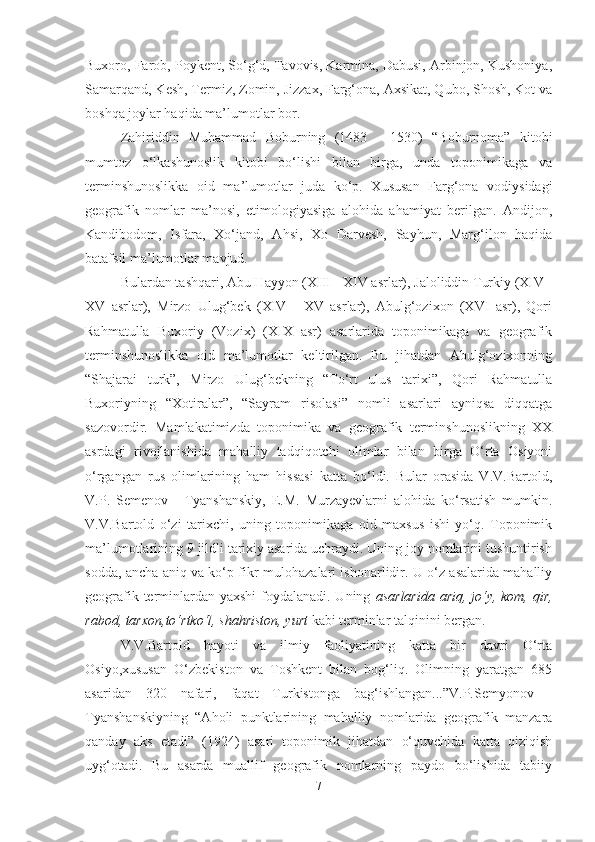 Buxoro, Farob, Poykent, So‘g‘d, Tavovis, Karmina, Dabusi, Arbinjon, Kushoniya,
Samarqand, Kesh, Termiz, Zomin, Jizzax, Farg‘ona, Axsikat, Qubo, Shosh, Kot va
boshqa joylar haqida ma’lumotlar bor.
Zahiriddin   Muhammad   Boburning   (1483   -   1530)   “Boburnoma”   kitobi
mumtoz   o‘lkashunoslik   kitobi   bo‘lishi   bilan   birga,   unda   toponimikaga   va
terminshunoslikka   oid   ma’lumotlar   juda   ko‘p.   Xususan   Farg‘ona   vodiysidagi
geografik   nomlar   ma’nosi,   etimologiyasiga   alohida   ahamiyat   berilgan.   Andijon,
Kandibodom,   Isfara,   Xo‘jand,   Ahsi,   Xo   Darvesh,   Sayhun,   Marg‘ilon   haqida
batafsil ma’lumotlar mavjud.
Bulardan tashqari, Abu Hayyon (XIII - XIV asrlar), Jaloliddin Turkiy (XIV -
XV   asrlar),   Mirzo   Ulug‘bek   (XIV   -   XV   asrlar),   Abulg‘ozixon   (XVI   asr),   Qori
Rahmatulla   Buxoriy   (Vozix)   (XIX   asr)   asarlarida   toponimikaga   va   geografik
terminshunoslikka   oid   ma’lumotlar   keltirilgan.   Bu   jihatdan   Abulg‘ozixonning
“Shajarai   turk”,   Mirzo   Ulug‘bekning   “To‘rt   ulus   tarixi”,   Qori   Rahmatulla
Buxoriyning   “Xotiralar”,   “Sayram   risolasi”   nomli   asarlari   ayniqsa   diqqatga
sazovordir.   Mamlakatimizda   toponimika   va   geografik   terminshunoslikning   XX
asrdagi   rivojlanishida   mahalliy   tadqiqotchi   olimlar   bilan   birga   O‘rta   Osiyoni
o‘rgangan   rus   olimlarining   ham   hissasi   katta   bo‘ldi.   Bular   orasida   V.V.Bartold,
V.P.   Semenov   -   Tyanshanskiy,   E.M.   Murzayevlarni   alohida   ko‘rsatish   mumkin.
V.V.Bartold   o‘zi   tarixchi,   uning   toponimikaga   oid   maxsus   ishi   yo‘q.   Toponimik
ma’lumotlarining 9 jildli tarixiy asarida uchraydi. Uning joy nomlarini tushuntirish
sodda, ancha aniq va ko‘p fikr-mulohazalari ishonarlidir. U o‘z asalarida mahalliy
geografik terminlardan yaxshi  foydalanadi. Uning   asarlarida  ariq, jo‘y, kom, qir,
rabod, tarxon,to‘rtko‘l, shahriston, yurt  kabi terminlar talqinini bergan.
V.V.Bartold   hayoti   va   ilmiy   faoliyatining   katta   bir   davri   O‘rta
Osiyo,xususan   O‘zbekiston   va   Toshkent   bilan   bog‘liq.   Olimning   yaratgan   685
asaridan   320   nafari,   faqat   Turkistonga   bag‘ishlangan...”V.P.Semyonov   -
Tyanshanskiyning   “Aholi   punktlarining   mahalliy   nomlarida   geografik   manzara
qanday   aks   etadi”   (1924)   asari   toponimik   jihatdan   o‘quvchida   katta   qiziqish
uyg‘otadi.   Bu   asarda   muallif   geografik   nomlarning   paydo   bo‘lishida   tabiiy
7 