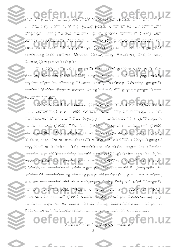 sharoitning   ta’siri   haqida   yozgan.Ye.M.Murzayev   yirik   geograf   olim,   toponimist.
U   O‘rta   Osiyo,   Sinjon,   Mongoliyadagi   geografik   nomlar   va   xalq   terminlarini
o‘rgangan.   Uning   “Slovar   narodnix   geograficheskix   terminov”   (1984)   asari
terminshunoslikda katta o‘rin tutadi. Unda mahalliy geografik atamalar ma’nosini
ochib   beradi.   Uning   “Srednyaya   Aziya”   (1957)   kitobida   100   dan   ortiq   geografik
nomlarning   izohi   berilgan.   Masalan,   Oqsuv,   Oloy,   Amudaryo,   Orol,   Bodxiz,
Darvoz, Qoraqum va boshqalar.
O‘rta   Osiyo   o‘lkasidagi   geografik   nomlarni   o‘rganishda   vengriyalik   olim
Armeniy   Vamberiy   (1832   -   1913)   ning   xizmati   katta.   O‘rta   Osiyoga   mahfiy
sayohat   qilgan   bu   olimning   “Buxoro   tarixi”,   “Markaziy   Osiyoning   geografik
nomlari” kitoblari diqqatga sazovor. Uning lug‘atida 600 ga yaqin geografik nom
va termin berilgan.
O‘zbekistonda   toponimika   va   geografik   terminshunoslikni   rivojlantirishda
H.H.Hasanovning   (1919   -   1985)   xizmatlari   katta.   Uning   toponimikaga   oid   fikr,
mulohaza va ma’lumotlari “O‘rta Osiyo joy nomlari tarixidan” (1965), “Geografik
nomlar   imlosi”   (1962),   “Yer   tili”   (1977),   “Geografik   nomlar   siri”   (1985)
asarlarida,   terminshunoslikka   oid   ishlari   “Geografiya   terminlari   lug‘ati”   (1964)
kitobida, geografiya va terminshunoslik tarixiga oid ishlari “O‘rta Osiyolik geograf
sayyohlar”   va   ko‘pdan   -   ko‘p   maqolalarida   o‘z   aksini   topgan.   Bu   olimning
toponimikaga oid kitoblarining ikkinchi qismi izohli lug‘atlardan iborat bo‘lib, bu
mazkur   asarlarning   qiymatini   yana   ham   oshiradi.O‘rta   Osiyo   o‘lkasi,   xususan
O‘zbekiston   toponimlarini   tadqiq   etgan   yana   bir   tadqiqotchi   S.   Qorayevdir.   Bu
tadqiqotchi toponimlarning etimologiyasiga oid ancha ish qilgan. U toponimlarni,
xususan   etnotoponimlarini   chuqur   o'rgangan.   Uning   ilmiy   xulosalari   “Geografik
nomlar   ma'nosi”   (1978),   “Geografik   nomlar   ma'nosini   bilasizmi?”   (1970),
“Toshkent   toponimlari”   (1991)   kitoblarida   bayon   etilgan.   O'zbekistondagi   joy
nomlarini   o'rganish   va   tadqiq   etishda   filolog   tadqiqotchilardan   H.Egamov,
Z.Do'simov va T.Nafasovlar ishlari ham muhim manba bo'lib xizmat qiladi.
1.2. Toponimikaning o‘rganish metodlari.
8 