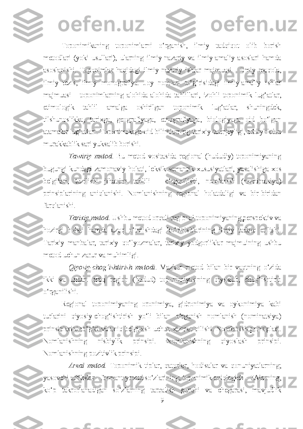 Toponimikaning   toponimlarni   o‘rganish,   ilmiy   tadqiqot   olib   borish
metodlari   (yoki   usullari),   ularning   ilmiy-nazariy   va   ilmiy-amaliy   asoslari   hamda
asoslanishi.   Toponimlar   haqidagi   ilmiy-nazariy   ishlar   majmuasi   -   ilmiy   maqola,
ilmiy   tezis,   ilmiy   monografiya.   Joy   nomlari   to‘g‘risidagi   ilmiy-amaliy   ishlar
majmuasi   -   toponimlarning   alohida-alohida   tahlillari,   izohli   toponimik   lug‘atlar,
etimologik   tahlil   amalga   oshirilgan   toponimik   lug‘atlar,   shuningdek,
tilshunoslikka,   tarixga,   geografiyaga,   etnografiyaga,   biologiyaga   oid   bo‘lgan
atamalar lug‘atlari. Toponimikaga oid bilimlarning tarixiy-tadrijiyligi, oddiylikdan
murakkablik sari yuksalib borishi.
Tasviriy   metod .   Bu   metod   vositasida   regional   (hududiy)   toponimiyaning
bugungi  kundagi  zamonaviy holati, leksik-semantik  xususiyatlari, yasalishiga  xos
belgilari,   tuzilishi   jihatdan   tahlili   -   o‘rganilishi,   nomlanish   (nominatsiya)
prinsiplarining   aniqlanishi.   Nomlanishning   regional   holatdaligi   va   bir-biridan
farqlanishi. 
Tarixiy metod . Ushbu metod orqali regional toponimiyaning perspektiv va
hozirgi   holati   hamda   uzoq   o‘tmishdagi   ko‘rinishlarining   ilmiy   tadqiq   etilishi.
Tarixiy   manbalar,   tarixiy   qo‘lyozmalar,   tarixiy   yodgorliklar   majmuining   ushbu
metod uchun zarur va muhimligi.
Qiyosiy-chog‘ishtirish   metodi .   Mazkur   metod   bilan   bir   vaqtning   o‘zida
ikki   va   undan   ortiq   region   (hudud)   toponimiyasining   qiyoslab,   chog‘ishtirib
o‘rganilishi. 
Regional   toponimiyaning   oronimiya,   gidronimiya   va   oykonimiya   kabi
turlarini   qiyosiy-chog‘ishtirish   yo‘li   bilan   o‘rganish   nomlanish   (nominatsiya)
prinsiplarini to‘g‘ri va aniq belgilash uchun xizmat qilishi. Nomlanish prinsiplari.
Nomlanishning   nisbiylik   prinsipi.   Nomlanishning   qiyoslash   prinsipi.
Nomlanishning pozitivlik prinsipi. 
Areal   metod.   Toponimik   tiplar,   qatorlar,   hodisalar   va   qonuniyatlarning;
yasovchi affikslar - formant yoxud so‘zlarining; toponimik aniqlagich - TAlarning,
ko‘p   takrorlanadigan   so‘zlarning   tarqalish   guruhi   va   chegarasi,   mavjudlik
9 