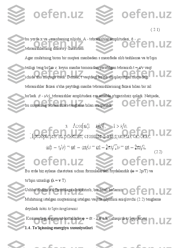                                                           ( 2.1)  
bu yerda x va - manbaning siljishi, A - tebranishlar amplitudasi, ō - 
tebranishlarning doiraviy chastotasi.
Agar muhitning biron bir nuqtasi manbadan s masofada olib tashlansa va to'lqin 
tezligi teng bo'lsa   v,   keyin manba tomonidan yaratilgan tebranish t = s/v vaqt 
ichida shu nuqtaga etadi. Demak, t vaqtdagi ko'rib chiqilayotgan nuqtadagi 
tebranishlar fazasi o'sha paytdagi manba tebranishlarining fazasi bilan bir xil 
bo'ladi.   (t - s/v),   tebranishlar amplitudasi esa amalda o'zgarishsiz qoladi. Natijada, 
bu nuqtaning tebranishlari tenglama bilan aniqlanadi
     (2.2)
Bu erda biz aylana chastotasi uchun formulalardan foydalandik   ( ω   = 2p/T) va 
to'lqin uzunligi   ( λ   =   v   T).
Ushbu ifodani asl formulaga almashtirib, biz hosil bo'lamiz
Muhitning istalgan nuqtasining istalgan vaqtda siljishini aniqlovchi (2.2) tenglama 
deyiladi   tekis to'lqin tenglamasi.
  Kosinusdagi argument kattalikdir   φ   = ōt - 2   π   s   / λ   - chaqirdi   to'lqin fazasi.
1.4. To'lqinning energiya xususiyatlari 