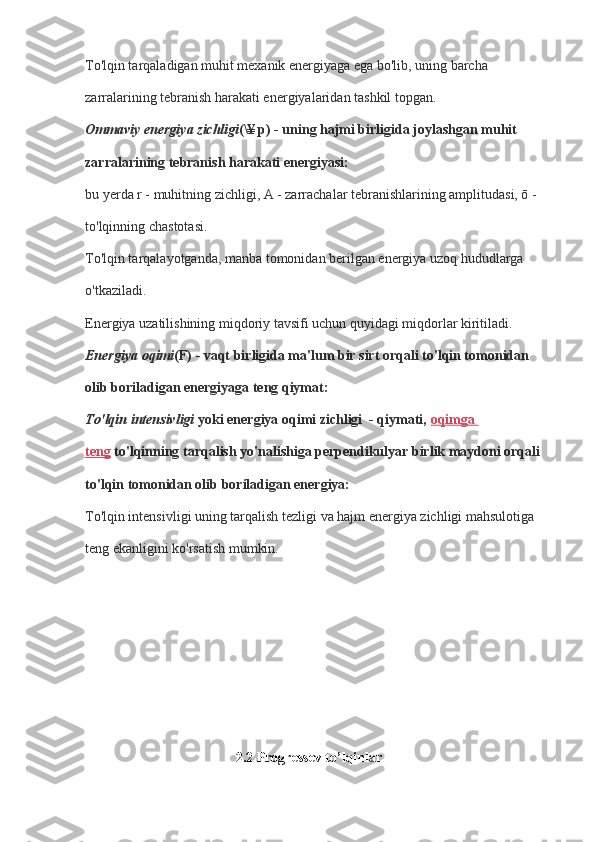To'lqin tarqaladigan muhit mexanik energiyaga ega bo'lib, uning barcha 
zarralarining tebranish harakati energiyalaridan tashkil topgan.
Ommaviy energiya zichligi (\¥ p) - uning hajmi birligida joylashgan muhit 
zarralarining tebranish harakati energiyasi:
bu yerda r - muhitning zichligi, A - zarrachalar tebranishlarining amplitudasi, ō - 
to'lqinning chastotasi.
To'lqin tarqalayotganda, manba tomonidan berilgan energiya uzoq hududlarga 
o'tkaziladi.
Energiya uzatilishining miqdoriy tavsifi uchun quyidagi miqdorlar kiritiladi.
Energiya oqimi (F) - vaqt birligida ma'lum bir sirt orqali to'lqin tomonidan 
olib boriladigan energiyaga teng qiymat:
To'lqin intensivligi   yoki energiya oqimi zichligi  - qiymati,   oqimga 
teng   to'lqinning tarqalish yo'nalishiga perpendikulyar birlik maydoni orqali 
to'lqin tomonidan olib boriladigan energiya:
To'lqin intensivligi uning tarqalish tezligi va hajm energiya zichligi mahsulotiga 
teng ekanligini ko'rsatish mumkin.
                                           2.2  Progressev to’lqinlar 