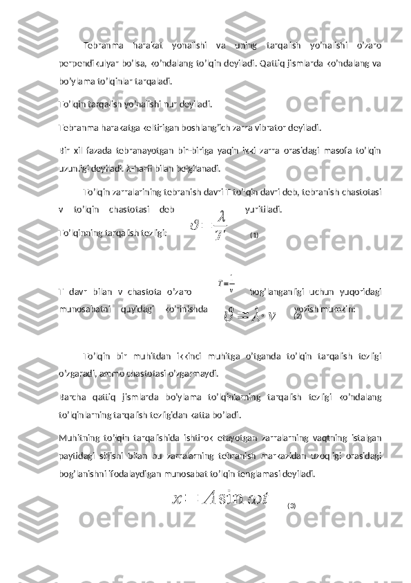 Tebranma   harakat   yonalishi   va   uning   tarqalish   yo’nalishi   o’zaro
perpendikulyar bo’lsa, ko’ndalang to’lqin deyiladi. Qattiq jismlarda ko’ndalang va
bo’ylama to’lqinlar tarqaladi.
To’lqin tarqalish yo’nalishi nur deyiladi.
Tebranma harakatga keltirigan boshlang’ich zarra vibrator deyiladi.
Bir   xil   fazada   tebranayotgan   bir-biriga   yaqin   ikki   zarra   orasidagi   masofa   to’lqin
uzunligi deyiladi.  λ -harfi bilan belgilanadi.
To’lqin zarralarining tebranish davri T to’lqin davri deb, tebranish chastotasi
ν   to’lqin   chastotasi   deb yuritiladi.
To’lqinning tarqalish tezligi: 
T   davr   bilan   ν   chastota   o’zaro        T=	1
ν     bog’langanligi   uchun   yuqoridagi
munosabatni   quyidagi   ko’rinishda yozish mumkin: 
To’lqin   bir   muhitdan   ikkinci   muhitga   o’tganda   to’lqin   tarqalish   tezligi
o’zgaradi, ammo chastotasi o’zgarmaydi.
Barcha   qattiq   jismlarda   bo’ylama   to’lqinlarning   tarqalish   tezligi   ko’ndalang
to’lqinlarning tarqalish tezligidan katta bo’ladi.
Muhitning   to’lqin   tarqalishida   ishtirok   etayotgan   zarralarning   vaqtning   istalgan
paytidagi   siljishi   bilan   bu   zarralarning   tebranish   markazidan   uzoqligi   orasidagi
bog’lanishni ifodalaydigan munosabat to’lqin tenglamasi deyiladi.	
ϑ	=	
λ
T	
ϑ	=	λ⋅	ν	
x	=	A	sin	ωt (1)
(2)
(3) 