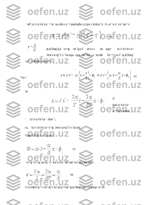Endi tebranishlar markazidan y masofada turgan ixtiyoriy  A zarrani ko’raylik:
quyidagiga   teng   bo’lgani   ushun     va   agar     tebranishlar
boshlang’ich   fazaga   ega   bo’lsa,   u   holda       formulani   quyidagi
ko’rinishda yozamiz:
Yoki
A   –
tebranishlar
ampletudasi,
T – tebranishlar  davri,
φ
0  – tebranishlarning boshlang’ich fazasi
Yassi to’lqinlar fazasi:Ф	=	ω	⋅	t−	
ω
ϑ	
x	+	ϕ	0
To’lqinning yana bir xarakteristikasi to’lqin sonidir:	
κ	=	
2	π
λ	
=	
2	π
T	ϑ	
=	
ω
ϑ
Shunday qilib to’lqin tenglamasi quyidagi ko’rinishga keldi:	
x	=	A	sin	ω	(	t	−	τ	)	
τ=	x
ϑ (4)
(5)
(6)
(7)
(8)	
x=	A	sin	[ω⋅(t−	x
ϑ	)+	ϕ0]=	A	sin	(ω⋅t−	ω
ϑ	
x+ϕ0)	
x	=	A	sin	
[	
2	π
T	
t−	
2	π
T	ϑ	
x	+	ϕ	0] 