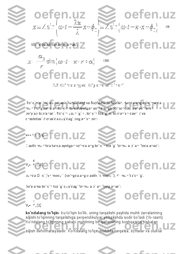 x	=	A	sin	
(
ω	⋅t−	
2	π
λ	
x	+	ϕ	0)
=	A	sin	(ω	⋅	t−	κ⋅	x	+	ϕ	0)Sferik to’lqinlar tenglamasi:	
x	=	
α	0
r	
sin	(ω	⋅	t−	κ	⋅	r	+	α	)
                 
                          2.3 Ko’ndalang va Bo’ylama to’lqinlari
  To’lqinlar ikki xil bo’ladi:   kundalang   va   buylama to’lqinlar .   Kundalang to’lqinlarda 
muhitning zarralari to’lqin tarqalayotgan yo’nalishga perpendikulyar yo’nalish 
bo’ylab tebranadi. To’lqin uzunligi   , to’lqin tezligi   v ,   tebranish davri   T   va 
chastotasi   n   orasida quyidagi boglanish bor:
v n. (.1)
Elastik muhitda tarqalayotgan ko’ndalang to’lqin tezligi formula bilan ifodalanadi:
V
e , (.2)
bunda   G   -siljish moduli (ko’ngdalang elastiklik moduli),   - muhit zichligi.
Bo’ylama to’lqin tezligi quyidagi formula bilan ifodalanadi:
V
b ,(3)
ko'ndalang to'lqin - bu to'lqin bo'lib, uning tarqalishi paytida muhit zarralarining 
siljishi to'lqinning tarqalishiga perpendikulyar yo'nalishda sodir bo'ladi (1b-rasm).
Ko'ndalang to'lqinning sababi muhitning bir qatlamining boshqasiga nisbatan 
siljish deformatsiyasidir. Ko'ndalang to'lqin muhitda tarqalsa, tizmalar va oluklar  (9)
(10) 
