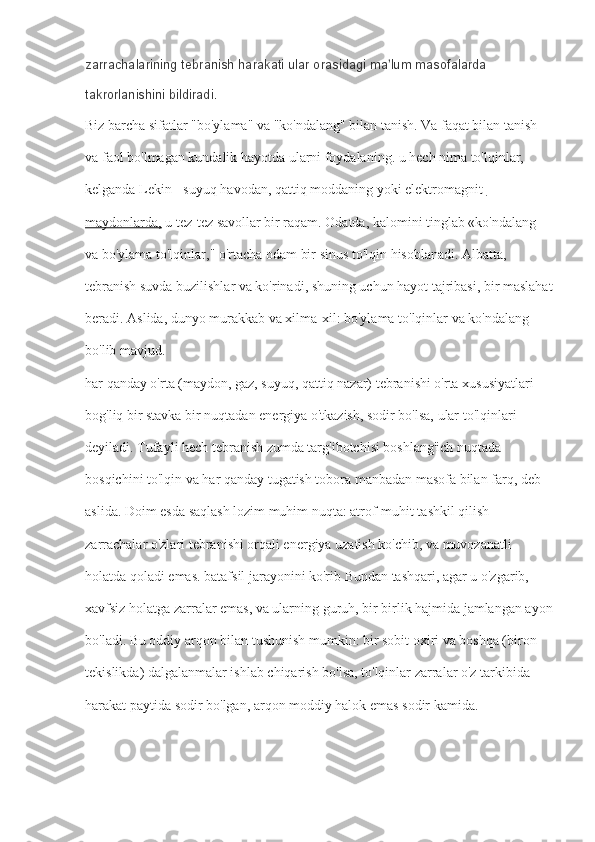 zarrachalarining tebranish harakati ular orasidagi ma lum masofalarda ʼ
takrorlanishini bildiradi.
Biz barcha sifatlar "bo'ylama" va "ko'ndalang" bilan tanish. Va faqat bilan tanish 
va faol bo'lmagan kundalik hayotda ularni foydalaning. u hech nima to'lqinlar, 
kelganda Lekin - suyuq havodan, qattiq moddaning yoki   elektromagnit 
maydonlarda,   u tez-tez savollar bir raqam. Odatda, kalomini tinglab «ko'ndalang 
va bo'ylama to'lqinlar," o'rtacha odam bir sinus to'lqin hisoblanadi. Albatta, 
tebranish suvda buzilishlar va ko'rinadi, shuning uchun hayot tajribasi, bir maslahat
beradi. Aslida, dunyo murakkab va xilma-xil: bo'ylama to'lqinlar va ko'ndalang 
bo'lib mavjud.
har qanday o'rta (maydon, gaz, suyuq, qattiq nazar) tebranishi o'rta xususiyatlari 
bog'liq bir stavka bir nuqtadan energiya o'tkazish, sodir bo'lsa, ular to'lqinlari 
deyiladi. Tufayli hech tebranish zumda targ'ibotchisi boshlang'ich nuqtada 
bosqichini to'lqin va har qanday tugatish tobora manbadan masofa bilan farq, deb 
aslida. Doim esda saqlash lozim muhim nuqta: atrof-muhit tashkil qilish 
zarrachalar o'zlari tebranishi orqali energiya uzatish ko'chib, va muvozanatli 
holatda qoladi emas. batafsil jarayonini ko'rib Bundan tashqari, agar u o'zgarib, 
xavfsiz holatga zarralar emas, va ularning guruh, bir birlik hajmida jamlangan ayon
bo'ladi. Bu oddiy arqon bilan tushunish mumkin: bir sobit oxiri va boshqa (biron 
tekislikda) dalgalanmalar ishlab chiqarish bo'lsa, to'lqinlar zarralar o'z tarkibida 
harakat paytida sodir bo'lgan, arqon moddiy halok emas sodir kamida. 