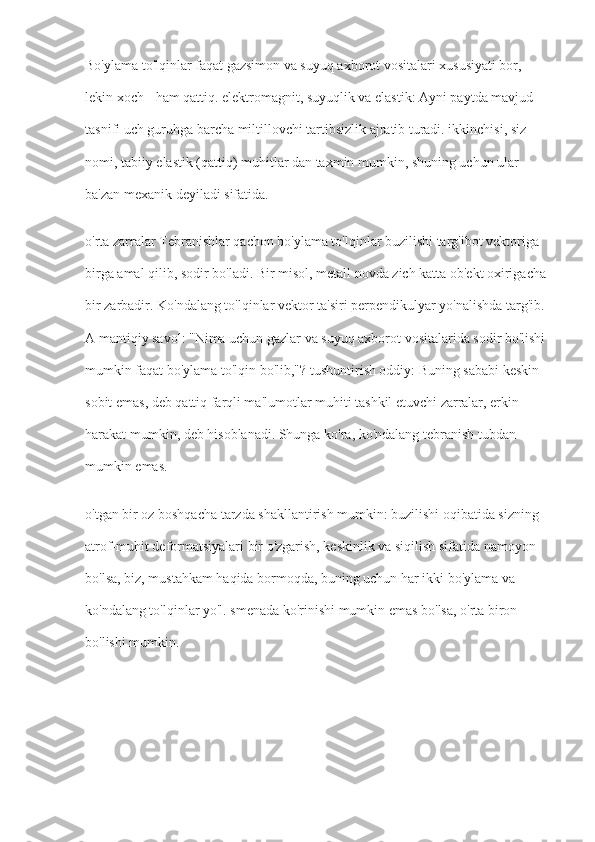 Bo'ylama to'lqinlar faqat gazsimon va suyuq axborot vositalari xususiyati bor, 
lekin xoch - ham qattiq. elektromagnit, suyuqlik va elastik: Ayni paytda mavjud 
tasnifi uch guruhga barcha miltillovchi tartibsizlik ajratib turadi. ikkinchisi, siz 
nomi, tabiiy elastik (qattiq) muhitlar dan taxmin mumkin, shuning uchun ular 
ba'zan mexanik deyiladi sifatida.
o'rta zarralar Tebranishlar qachon bo'ylama to'lqinlar buzilishi targ'ibot vektoriga 
birga amal qilib, sodir bo'ladi. Bir misol, metall novda zich katta ob'ekt oxirigacha 
bir zarbadir. Ko'ndalang to'lqinlar vektor ta'siri perpendikulyar yo'nalishda targ'ib. 
A mantiqiy savol: "Nima uchun gazlar va suyuq axborot vositalarida sodir bo'lishi 
mumkin faqat bo'ylama to'lqin bo'lib,"? tushuntirish oddiy: Buning sababi keskin 
sobit emas, deb qattiq farqli ma'lumotlar muhiti tashkil etuvchi zarralar, erkin 
harakat mumkin, deb hisoblanadi. Shunga ko'ra, ko'ndalang tebranish tubdan 
mumkin emas.
o'tgan bir oz boshqacha tarzda shakllantirish mumkin: buzilishi oqibatida sizning 
atrof-muhit deformatsiyalari bir o'zgarish, keskinlik va siqilish sifatida namoyon 
bo'lsa, biz, mustahkam haqida bormoqda, buning uchun har ikki bo'ylama va 
ko'ndalang to'lqinlar yo'l. smenada ko'rinishi mumkin emas bo'lsa, o'rta biron 
bo'lishi mumkin. 