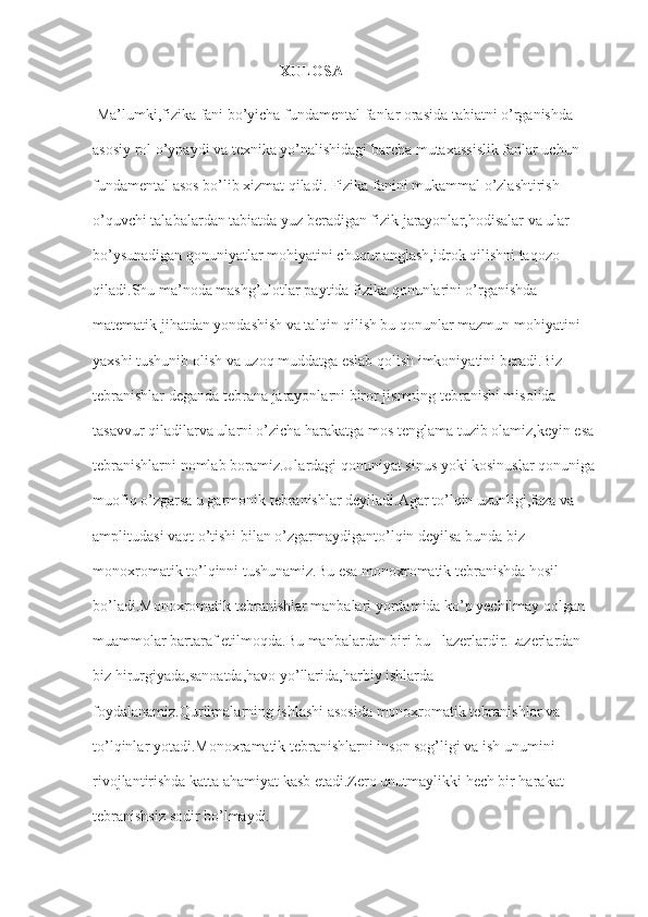                                                  XULOSA
 Ma’lumki,fizika fani bo’yicha fundamental fanlar orasida tabiatni o’rganishda 
asosiy rol o’ynaydi va texnika yo’nalishidagi barcha mutaxassislik fanlar uchun 
fundamental asos bo’lib xizmat qiladi. Fizika fanini mukammal o’zlashtirish 
o’quvchi talabalardan tabiatda yuz beradigan fizik jarayonlar,hodisalar va ular 
bo’ysunadigan qonuniyatlar mohiyatini chuqur anglash,idrok qilishni taqozo 
qiladi.Shu ma’noda mashg’ulotlar paytida fizika qonunlarini o’rganishda 
matematik jihatdan yondashish va talqin qilish bu qonunlar mazmun mohiyatini 
yaxshi tushunib olish va uzoq muddatga eslab qolish imkoniyatini beradi.Biz 
tebranishlar deganda tebrana jarayonlarni biror jismning tebranishi misolida 
tasavvur qiladilarva ularni o’zicha harakatga mos tenglama tuzib olamiz,keyin esa 
tebranishlarni nomlab boramiz.Ulardagi qonuniyat sinus yoki kosinuslar qonuniga 
muofiq o’zgarsa u garmonik tebranishlar deyiladi.Agar to’lqin uzunligi,faza va 
amplitudasi vaqt o’tishi bilan o’zgarmaydiganto’lqin deyilsa bunda biz 
monoxromatik to’lqinni tushunamiz.Bu esa monoxromatik tebranishda hosil 
bo’ladi.Monoxromatik tebranishlar manbalari yordamida ko’p yechilmay qolgan 
muammolar bartaraf etilmoqda.Bu manbalardan biri bu –lazerlardir.Lazerlardan 
biz hirurgiyada,sanoatda,havo yo’llarida,harbiy ishlarda 
foydalanamiz.Qurilmalarning ishlashi asosida monoxromatik tebranishlar va 
to’lqinlar yotadi.Monoxramatik tebranishlarni inson sog’ligi va ish unumini 
rivojlantirishda katta ahamiyat kasb etadi.Zero unutmaylikki hech bir harakat 
tebranishsiz sodir bo’lmaydi. 