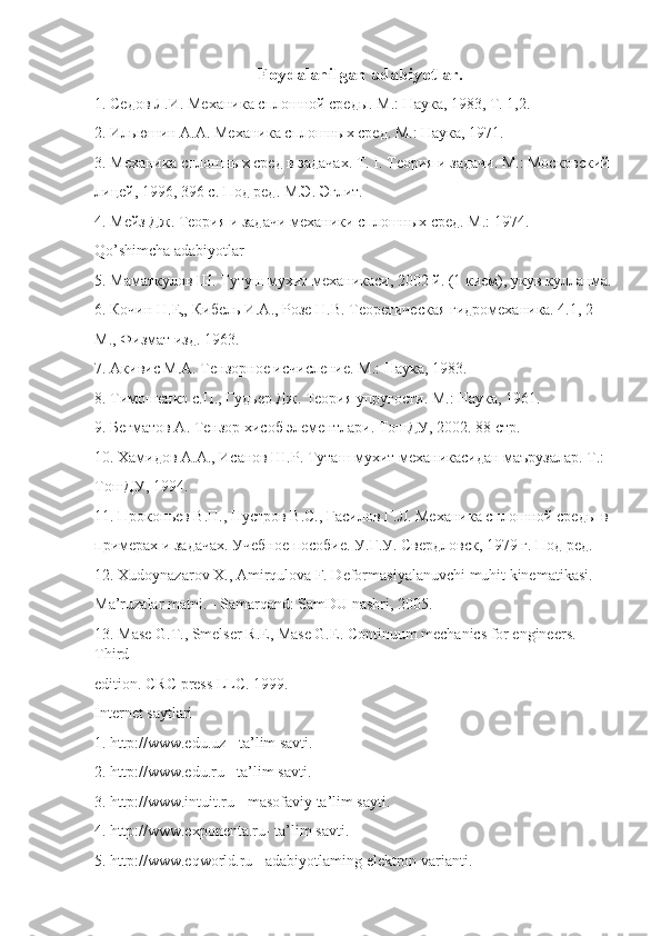                                           Foydalanilgan adabiyotlar.
1. Седов Л.И. Механика сплошной среды. М.: Наука, 1983, Т. 1,2. 
2. Ильюшин А.А. Механика сплошных сред. М.: Наука, 1971. 
3. Механика сплошных сред в задачах. Т. I. Теория и задачи. М.: Московский 
лицей, 1996, 396 с. Под ред. М.Э. Эглит. 
4. Мейз Дж. Теория и задачи механики сплошных сред. М.: 1974. 
Qo’shimcha adabiyotlar 
5. Маматкулов Ш. Тутуш мухит механикаси, 2002 й. (1 кием), укув кулланма.
6. Кочин Н.Е„ Кибель И.А., Розе Н.В. Теоретическая гидромеханика. 4.1, 2  
М., Физмат изд. 1963. 
7. Акивис М.А. Тензорное исчисление. М.: Наука, 1983. 
8. Тимошенко с.П., Гудьер Дж. Теория упругости. М.: Наука, 1961. 
9. Бегматов А. Тензор хисоб элементлари. ТоtУ, 2002. 88 стр. 
10. Хамидов А.А., Исанов Ш.Р. Туташ мухит механикасидан маърузалар. Т.:  
ТоtУ, 1994. 
11. Прокопьев В.П., Нустров B.C., Гасилов Г.Л. Механика сплошной среды в 
примерах и задачах. Учебное пособие. У.Г.У. Свердловск, 1979 г. Под ред. 
12. Xudoynazarov X., Amirqulova F. Deformasiyalanuvchi muhit kinematikasi.  
Ma’ruzalar matni. - Samarqand: SamDU nashri, 2005. 
13. Mase G.T., Smelser R.E, Mase G.E. Continuum mechanics for engineers. 
Third  
edition. CRC press LLC. 1999. 
Internet saytlari 
1. http://www.edu.uz - ta’lim savti. 
2. http://www.edu.ru - ta’lim savti. 
3. http://www.intuit.ru - masofaviy ta’lim sayti. 
4. http://www.exponenta.ru- ta’lim savti. 
5. http://www.eqworld.ru - adabiyotlaming elektron varianti.   
