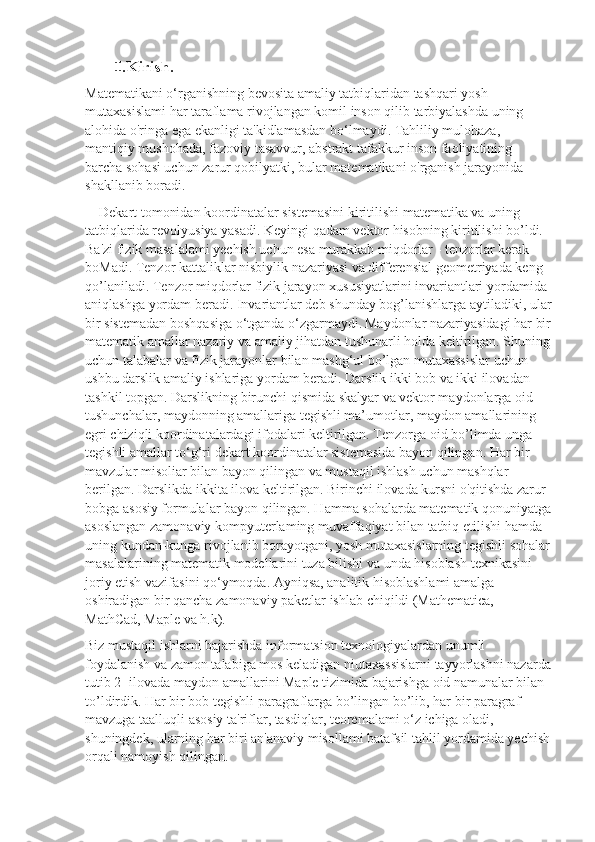          .Kirish.Ⅰ
Matematikani o‘rganishning bevosita amaliy tatbiqlaridan tashqari yosh 
mutaxasislami har taraflama rivojlangan komil inson qilib tarbiyalashda uning 
alohida o'ringa ega ekanligi ta'kidlamasdan bo‘lmaydi. Tahliliy mulohaza, 
mantiqiy mushohada, fazoviy tasavvur, abstrakt tafakkur inson faoliyatining 
barcha sohasi uchun zarur qobilyatki, bular matematikani o'rganish jarayonida 
shakllanib boradi.
    Dekart tomonidan koordinatalar sistemasini kiritilishi matematika va uning 
tatbiqlarida revolyusiya yasadi. Keyingi qadam vektor hisobning kiritilishi bo’ldi. 
Ba'zi fizik masalalami yechish uchun esa murakkab miqdorlar - tenzorlar kerak 
boMadi. Tenzor kattaliklar nisbiylik nazariyasi va differensial geometriyada keng 
qo’laniladi. Tenzor miqdorlar fizik jarayon xususiyatlarini invariantlari yordamida 
aniqlashga yordam beradi. Invariantlar deb shunday bog’lanishlarga aytiladiki, ular
bir sistemadan boshqasiga o‘tganda o‘zgarmaydi.   Maydonlar nazariyasidagi har bir
matematik amallar nazariy va amaliy jihatdan tushunarli holda keltirilgan. Shuning
uchun talabalar va fizik jarayonlar bilan mashg‘ul bo’lgan mutaxassislar uchun 
ushbu darslik amaliy ishlariga yordam beradi. Darslik ikki bob va ikki ilovadan 
tashkil topgan. Darslikning birunchi qismida skalyar va vektor maydonlarga oid 
tushunchalar, maydonning amallariga tegishli ma’umotlar, maydon amallarining 
egri chiziqli koordinatalardagi ifodalari keltirilgan. Tenzorga oid bo’limda unga 
tegishli amallar to‘g‘ri dekart koordinatalar sistemasida bayon qilingan. Har bir 
mavzular misoliar bilan bayon qilingan va mustaqil ishlash uchun mashqlar 
berilgan. Darslikda ikkita ilova keltirilgan. Birinchi ilovada kursni o'qitishda zarur 
bobga asosiy formulalar bayon qilingan. Hamma sohalarda matematik qonuniyatga
asoslangan zamonaviy kompyuterlaming muvaffaqiyat bilan tatbiq etilishi hamda 
uning kundan-kunga rivojlanib borayotgani, yosh mutaxasislarning tegishli sohalar
masalalarining matematik modellarini tuza bilishi va unda hisoblash texnikasini 
joriy etish vazifasini qo‘ymoqda. Ayniqsa, analitik hisoblashlami amalga 
oshiradigan bir qancha zamonaviy paketlar ishlab chiqildi (Mathematica, 
MathCad, Maple va h.k). 
Biz mustaqil ishlarni bajarishda informatsion texnologiyalardan unumli 
foydalanish va zamon talabiga mos keladigan niutaxassislarni tayyorlashni nazarda
tutib 2- ilovada maydon amallarini Maple tizimida bajarishga oid namunalar bilan 
to’ldirdik. Har bir bob tegishli paragraflarga bo’lingan bo’lib, har bir paragraf 
mavzuga taalluqli asosiy ta'riflar, tasdiqlar, teoremalami o‘z ichiga oladi, 
shuningdek, ularning har biri an'anaviy misollami batafsil tahlil yordamida yechish
orqali namoyish qilingan. 