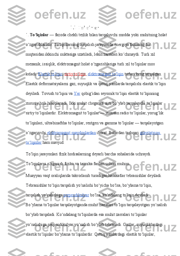                                       1.1 To’lqinlar 
1.  To lqinlarʻ   — fazoda chekli tezlik bilan tarqaluvchi modda yoki muhitning holat
o zgarishlaridir. To lqinlarning tarqalish jarayonida energiya fazoning bir 	
ʻ ʻ
nuqtasidan ikkinchi nuktasiga uzatiladi, lekin zarralari ko chmaydi. Turli xil 	
ʻ
mexanik, issiqlik, elektromagnit holat o zgarishlariga turli xil to lqinlar mos 	
ʻ ʻ
keladi.   Elastik to lqin	
ʻ ,   sirtiy to lqin	ʻ ,   elektromagnit to lqin	ʻ   turlari keng tarqalgan. 
Elastik deformatsiyalarni gaz, suyuqlik va qattiq jismlarda tarqalishi elastik to lqin 	
ʻ
deyiladi. Tovush to lqini va	
ʻ   Yer   qobig idan seysmik to lqin elastik to lqinning 	ʻ ʻ ʻ
xususiy holi hisoblanadi. Ikki muhit chegarasi sirti bo ylab tarqaluvchi to lqinlar 	
ʻ ʻ
sirtiy to lqinlardir. Elektromagnit to lqinlar — xususan radio to lqinlar, yorug lik 	
ʻ ʻ ʻ ʻ
to lqinlari, ultrabinafsha to lqinlar, rentgen va gamma to lqinlar — tarqalayotgan 	
ʻ ʻ ʻ
o zgaruvchi
ʻ   elektromagnit maydonlardan   iborat.  Bulardan tashqari   gravitatsion 
to lqinlar
ʻ   ham mavjud.
To lqin jarayonlari fizik hodisalarning deyarli barcha sohalarida uchraydi. 
ʻ
To lqinlarni o rganish fizika va texnika fanlari uchun muhim.
ʻ ʻ
Muayyan vaqt oraliqlarida takrorlanib turadigan harakatlar tebranishlar deyiladi. 
Tebranishlar to lqin tarqalish yo nalishi bo yicha bo lsa, bo ylama to lqin, 	
ʻ ʻ ʻ ʻ ʻ ʻ
tarqalish yo nalishiga	
ʻ   perpendikulyar   bo lsa, ko ndalang to lqin deyiladi. 	ʻ ʻ ʻ
Bo ylama to lqinlar tarqalayotganda muhit zarralari to lqin tarqalayotgan yo nalish	
ʻ ʻ ʻ ʻ
bo ylab tarqaladi. Ko ndalang to lqinlarda esa muhit zarralari to lqinlar 
ʻ ʻ ʻ ʻ
yo nalishiga perpendikulyar yo nalish bo ylab tebranadi. Gazlar, suyuqliklardagi 
ʻ ʻ ʻ
elastik to lqinlar bo ylama to lqinlardir. Qattiq jismlardagi elastik to lqinlar, 	
ʻ ʻ ʻ ʻ 
