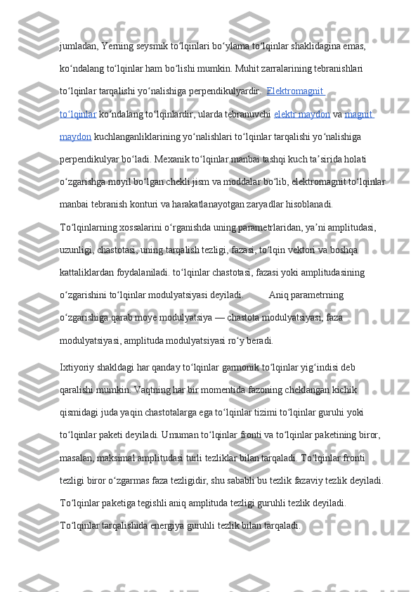 jumladan, Yerning seysmik to lqinlari bo ylama to lqinlar shaklidagina emas, ʻ ʻ ʻ
ko ndalang to lqinlar ham bo lishi mumkin. Muhit zarralarining tebranishlari 	
ʻ ʻ ʻ
to lqinlar tarqalishi yo nalishiga perpendikulyardir. 
ʻ ʻ   Elektromagnit 
to lqinlar
ʻ   ko ndalang to lqinlardir, ularda tebranuvchi	ʻ ʻ   elektr maydon   va   magnit 
maydon   kuchlanganliklarining yo nalishlari to lqinlar tarqalishi yo nalishiga 	
ʻ ʻ ʻ
perpendikulyar bo ladi. Mexanik to lqinlar manbai tashqi kuch ta sirida holati 	
ʻ ʻ ʼ
o zgarishga moyil bo lgan chekli jism va moddalar bo lib, elektromagnit to lqinlar 	
ʻ ʻ ʻ ʻ
manbai tebranish konturi va harakatlanayotgan zaryadlar hisoblanadi.                      
To lqinlarning xossalarini o rganishda uning parametrlaridan, ya ni amplitudasi, 
ʻ ʻ ʼ
uzunligi, chastotasi, uning tarqalish tezligi, fazasi, to lqin vektori va boshqa 	
ʻ
kattaliklardan foydalaniladi. to lqinlar chastotasi, fazasi yoki amplitudasining 	
ʻ
o zgarishini to lqinlar modulyatsiyasi deyiladi.          Aniq parametrning 	
ʻ ʻ
o zgarishiga qarab moye modulyatsiya — chastota modulyatsiyasi, faza 
ʻ
modulyatsiyasi, amplituda modulyatsiyasi ro y beradi.	
ʻ
Ixtiyoriy shakldagi har qanday to lqinlar garmonik to lqinlar yig indisi deb 	
ʻ ʻ ʻ
qaralishi mumkin. Vaqtning har bir momentida fazoning cheklangan kichik 
qismidagi juda yaqin chastotalarga ega to lqinlar tizimi to lqinlar guruhi yoki 	
ʻ ʻ
to lqinlar paketi deyiladi. Umuman to lqinlar fronti va to lqinlar paketining biror, 	
ʻ ʻ ʻ
masalan, maksimal amplitudasi turli tezliklar bilan tarqaladi. To lqinlar fronti 	
ʻ
tezligi biror o zgarmas faza tezligidir, shu sababli bu tezlik fazaviy tezlik deyiladi. 	
ʻ
To lqinlar paketiga tegishli aniq amplituda tezligi guruhli tezlik deyiladi. 	
ʻ
To lqinlar tarqalishida energiya guruhli tezlik bilan tarqaladi.
ʻ 