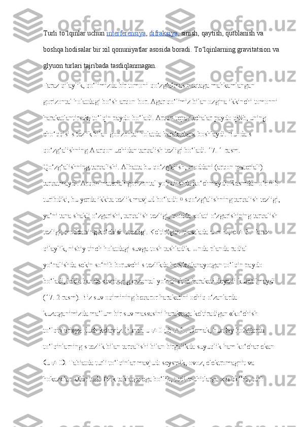 Turli to lqinlar uchunʻ   interferensiya ,   difraksiya , sinish, qaytish, qutblanish va 
boshqa hodisalar bir xil qonuniyatlar asosida boradi. To lqinlarning gravitatsion va	
ʻ
glyuon turlari tajribada tasdiqlanmagan.
Faraz qilaylik, qo‘limizda bir tomoni qo‘zg‘almas nuqtaga mahkamlangan 
gorizontal holatdagi bo‘sh arqon bor. Agar qo‘limiz bilan ozgina ikkinchi tomonni 
harakatlantirsak, to‘lqin paydo bo‘ladi. Arqon tepalikchalar paydo qilib, uning 
cho‘qqisi s tezlik bilan gorizontal holatda harakatlana boshlaydi. Bunda s – 
qo‘zg‘alishning A arqon uchidan tarqalish tezligi bo‘ladi. 17. 1-rasm. 
Qo‘zg‘alishning tarqalishi. Albatta bu qo‘zg‘alish, moddani (arqon materiali) 
tarqatmaydi. Arqon materiali gorizontal yo‘nalishda ko‘chmaydi. Rasmdan o‘rinib 
turibdiki, bu yerda ikkita tezlik mavjud bo‘ladi:    sqo‘zg‘alishning tarqalish tezligi,
ya’ni tana shakli o‘zgarishi, tarqalish tezligi, modda xolati o‘zgarishining tarqalish 
tezligi; moddaning ko‘chish utezligi. Keltirilgan masalada u    0 ;  с     0 . Faraz 
qilaylik, nisbiy tinch holatdagi suvga tosh tashladik. Unda planda radial 
yo‘nalishda sekin so‘nib boruvchi s tezlikda harakatlanayotgan to‘lqin paydo 
bo‘ladi, lekin bunda suvning gorizontal yo‘nalishda harakati deyarli kuzatilmaydi 
(17. 2-rasm). Biz suv oqimining beqaror harakatini ochiq o‘zanlarda 
kuzatganimizda ma’lum bir suv massasini harakatga keltiradigan «ko‘chish 
to‘lqinlari»ga duch kelamiz. Bunda u    0 ; ñ    0 . Demak, bunday holatlarda 
to‘lqinlarning s tezlik bilan tarqalishi bilan birgalikda suyuqlik ham ko‘char ekan 
 u    0  . Tabiatda turli to‘lqinlar mavjud: seysmik, ovoz, elektromagnit va 
hokazolar. Ular turli fizik tabiatga ega bo‘lib, turli muhitlarga xos bo‘lib, turli  