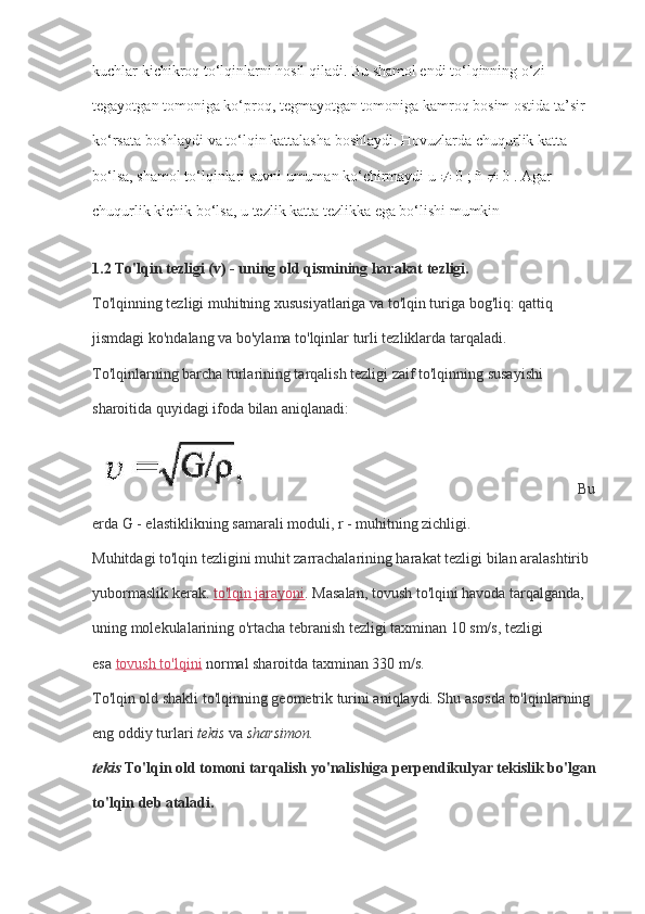 kuchlar kichikroq to‘lqinlarni hosil qiladi. Bu shamol endi to‘lqinning o‘zi 
tegayotgan tomoniga ko‘proq, tegmayotgan tomoniga kamroq bosim ostida ta’sir 
ko‘rsata boshlaydi va to‘lqin kattalasha boshlaydi. Hovuzlarda chuqurlik katta 
bo‘lsa, shamol to‘lqinlari suvni umuman ko‘chirmaydi u    0 ; ñ    0 . Agar 
chuqurlik kichik bo‘lsa, u tezlik katta tezlikka ega bo‘lishi mumkin
1.2 To'lqin tezligi (v) - uning old qismining harakat tezligi.
To'lqinning tezligi muhitning xususiyatlariga va to'lqin turiga bog'liq: qattiq 
jismdagi ko'ndalang va bo'ylama to'lqinlar turli tezliklarda tarqaladi.
To'lqinlarning barcha turlarining tarqalish tezligi zaif to'lqinning susayishi 
sharoitida quyidagi ifoda bilan aniqlanadi:
                                                                                        Bu 
erda G - elastiklikning samarali moduli, r - muhitning zichligi.
Muhitdagi to'lqin tezligini muhit zarrachalarining harakat tezligi bilan aralashtirib 
yubormaslik kerak.   to'lqin jarayoni . Masalan, tovush to'lqini havoda tarqalganda, 
uning molekulalarining o'rtacha tebranish tezligi taxminan 10 sm/s, tezligi 
esa   tovush to'lqini   normal sharoitda taxminan 330 m/s.
To'lqin old shakli to'lqinning geometrik turini aniqlaydi. Shu asosda to'lqinlarning 
eng oddiy turlari   tekis   va   sharsimon.
tekis   To'lqin old tomoni tarqalish yo'nalishiga perpendikulyar tekislik bo'lgan
to'lqin deb ataladi. 