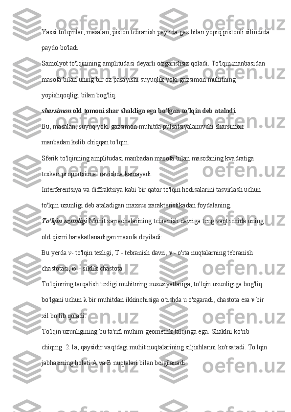 Yassi to'lqinlar, masalan, piston tebranish paytida gaz bilan yopiq pistonli silindrda
paydo bo'ladi.
Samolyot to'lqinining amplitudasi deyarli o'zgarishsiz qoladi. To'lqin manbasidan 
masofa bilan uning bir oz pasayishi suyuqlik yoki gazsimon muhitning 
yopishqoqligi bilan bog'liq.
sharsimon   old tomoni shar shakliga ega bo'lgan to'lqin deb ataladi.
Bu, masalan, suyuq yoki gazsimon muhitda pulsatsiyalanuvchi sharsimon 
manbadan kelib chiqqan to'lqin.
Sferik to'lqinning amplitudasi manbadan masofa bilan masofaning kvadratiga 
teskari proportsional ravishda kamayadi.
Interferentsiya va diffraktsiya kabi bir qator to'lqin hodisalarini tasvirlash uchun 
to'lqin uzunligi deb ataladigan maxsus xarakteristikadan foydalaning.
To'lqin uzunligi   Muhit zarrachalarining tebranish davriga teng vaqt ichida uning 
old qismi harakatlanadigan masofa deyiladi:
Bu yerda   v - to'lqin tezligi, T - tebranish davri,   ν   - o'rta nuqtalarning tebranish 
chastotasi,   ω   - siklik chastota.
To'lqinning tarqalish tezligi muhitning xususiyatlariga, to'lqin uzunligiga bog'liq 
bo'lgani uchun   λ   bir muhitdan ikkinchisiga o'tishda u o'zgaradi, chastota esa   ν   bir 
xil bo'lib qoladi.
To'lqin uzunligining bu ta'rifi muhim geometrik talqinga ega. Shaklni ko'rib 
chiqing. 2.1a, qaysidir vaqtdagi muhit nuqtalarining siljishlarini ko'rsatadi. To'lqin 
jabhasining holati A va B nuqtalari bilan belgilanadi. 