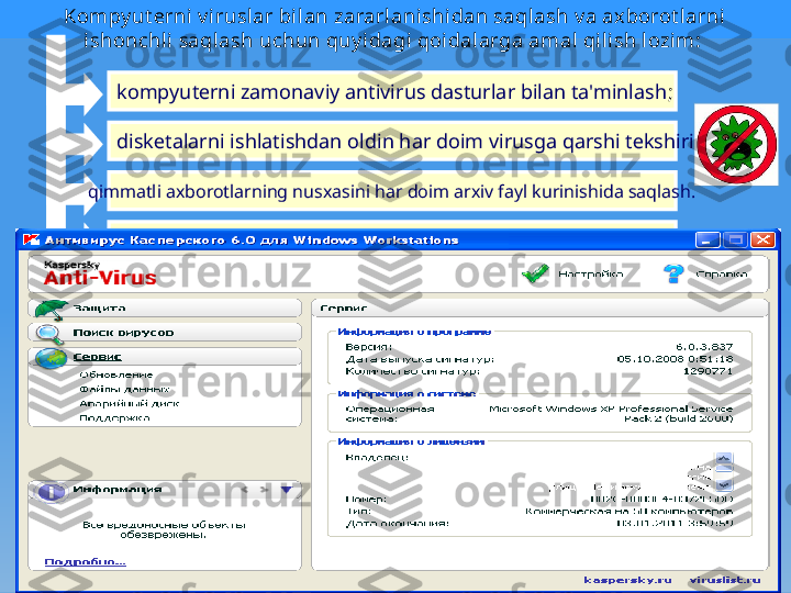 Kompy ut еrni v irusl ar bil an zararlani shi dan saql ash v a axborot larni 
ishonchl i saqlash uchun quy idagi  qoidal arga amal qili sh l ozi m:  
kompyutеrni zamonaviy antivirus dasturlar bilan ta'minlash ;  
diskеtalarni ishlatishdan oldin har doim virusga qarshi tеkshirish  
qimmatli axborotlarning nusxasini har doim arxiv fayl kurinishida saqlash.
Произвольный запуск на компьютере каких-либо программ
Частые «зависания» и сбои в работе компьютера
Медленная работа компьютера при запуске программ
Исчезновение или изменение файлов и папок
Частое обращение к жесткому диску
«Зависание» или неожиданное поведение браузера 