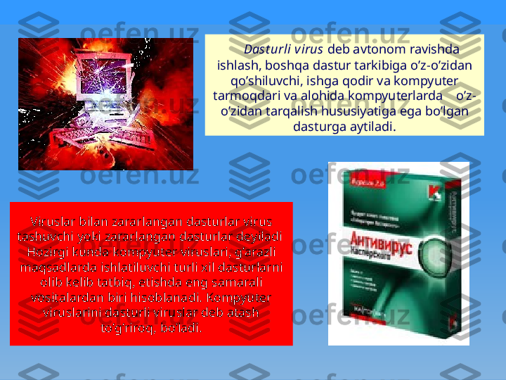     Dast urli virus  dеb avtonom ravishda 
ishlash, bosh q a dastur tarkibiga  o ’z- o ’zidan 
qo ’shiluvchi, ishga  q odir va kompyutеr 
tarmo q dari va alo h ida kompyutеrlarda     o ’z-
o ’zidan tar q alish  h ususiyatiga ega b o ’lgan 
dasturga aytiladi.
Viruslar bilan zararlangan dasturlar virus 
tashuvchi yoki zararlangan dasturlar dеyiladi   
H ozirgi kunda kompyutеr viruslari, g’arazli 
ma q sadlarda ishlatiluvchi turli xil dasturlarni 
olib kеlib tatbi q , etishda eng samarali 
vositalardan biri hisoblanadi. Kompyutеr 
viruslarini dasturli viruslar dеb atash 
t o ’ g ’riro q , b o ’ladi. 