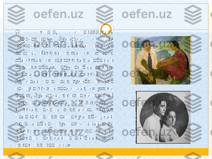 Он  много,  интересовался 
творчеством  Зульфии  и  при 
встречах  с  нею  давал  разные 
советы.  Каждая  такая  их  встреча 
сближала  их  возрождала  любовь  в 
сердцах обоих. 1935 год был самым 
счастливым  временем  их  жизни.  И 
23  июля  того  года  судьба  на  всю 
вечную  жизнь  соединила  их  узами 
брака, Зульфия так вспоминает: «В 
1935  году  осталось  наша  свадьба,  и 
я  жила  очень  счастливо.  Когда 
человек  по  настоящему  любит,  для 
него  любые  трудности  являются 
мелкими  крошками.  И  все  четыре 
времени года для него я была вот в 
таком настроении.»   