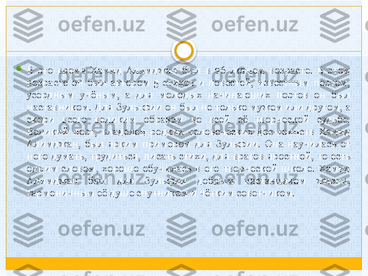 
В  это  время  Хамид  Алимджан  был  в  26  летнем  возрасте.  В  этом 
возрасте  он  был  автором  5  стихов  и  повестей,  известным  поэтом, 
усердным  учёным,  а  для  молодых  начинающих  поэтов  он  был 
наставником. Для Зуль-фии он был не только мужем или другом, а 
скори  всего  великим  образом  во  всей  её  творческой  судьбе. 
Великий  поэт,  владелец  редких  человеческих  дос-тоинств  Хамид 
Алимджан,  был  ярким  примером  для  Зульфии.  Она  научилась  от 
него  думать,  трудиться,  писать  стихи,  для  врагов  яростной,  то  есть 
одним  словом,  хорошо  обучилась  в  его  творческой  школе.  Хамид 
Алимджан  был  для  Зульфии  добрым  наставником  жизни, 
гармоничным её душе спутником и чётким советчиком.   