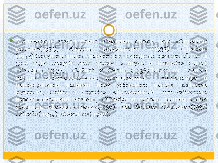 
X.Алимджан  создал  такие  сборники  стихов,  как  «Огненные 
волосы»(1931),  «Смерты  неприятелю!  «(1932),  «Пробег» 
(1932)Воодушевившись  творчеством  народных  сказителей,  он  в 
30-е  годы  создаёт  свои  поэмы  «Ойгуль  и  Бахтиёр»  (1937), 
«Семург»  (1937),  «Зайнаб  и  Омон»  (1938).Также  он  написал 
научно  -исследовательские  произведения  :  «Литература  и 
народ»,»Навои  великий  поэт  узбекского  народа  «,»Поэма 
мужества,  любви  и  дружба»,  «Бессмертный  поэт  узбекского 
народа»,»Великий  мастер»,  «Жамбул  и  народ»,  вышли  в  свет 
сборники  «Вечер  у  реки»(1936)  «На  берегах  Чирчика»(1937) 
/Жрай»( 1939), «Счастье»( 1940).   