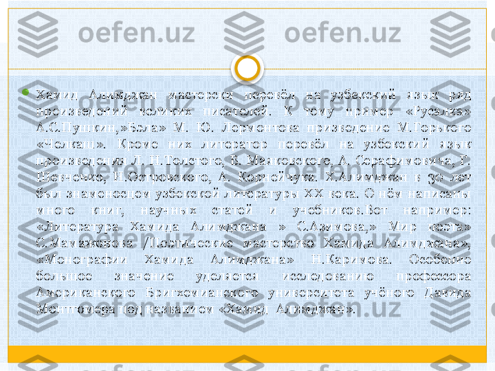 
Хамид  Алимджан  мастерски  перевёл  на  узбекский  язык  ряд 
произведений  великих  писателей.  К  тому  пример  «Русалка» 
А.С.Пушкин,»Бэла»  М.  Ю.  Лермонтова  призведение  М.Горького 
«Челкаш».  Кроме  них  литератор  перевёл  на  узбекский  язык 
произведения  Л.  Н.Толстого,  В.  Маяковского,  А.  Серафимовича,  Г. 
Шевченко,  Н.Островского,  А.  Корнейчука.  X.Алимджан  в  30  лет 
был  знаменосцем  узбекской  литературы  XX  века.  О  нём  написаны 
много  книг,  научных  статей  и  учебников.Вот  например: 
«Литература  Хамида  Алимджана  »  С.Азимова,»  Мир  поэта» 
С.Мамажонова  /Поэтические  мастерство  Хамида  Алимджана», 
«Монографии  Хамида  Алимджана»  Н.Каримова.  Особенно 
большое  значение  уделяется  исследованию  профессора 
Американского  Бригхемианского  университета  учёного  Давида 
Монтгомера под названием «Хамид  Алимджан».   