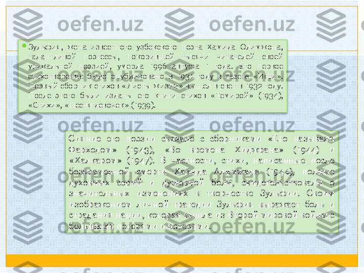 
Зульфия,  жена  известного  узбекского  поэта  Хамида  Олимжона, 
талантливой  поэтессы,  покорившей  тысячи  читателей  своей 
уникальной  поэзией,  умерла  1996  августа  1  года.  Его  первое 
стихотворение  было  опубликовано  в  1931  году  в  газете  «Ищи». 
Первый  сборник  стихов  «Листы  жизни»  вышел  в  свет  в  1932  году. 
После  этого  были  изданы  его  книги  стихов  «Темирой»  (1934), 
«Стихи», «Песня девочек» (1939). 
Сияние  его  поэзии  связано  с  сборниками  «Его  называли 
Фарходом»  (1943),  «Во  времена  Хиджрана»  (1944)  и 
«Халкаром»  (1947).  В  частности,  стихи,  написанные  после 
безвременной  смерти  Хамида  Алимжана  (1944),  полные 
духовных  серий  и  душевной  боли,  свидетельствовали  о 
значительных  изменениях  в  творчестве  Зульфии.  Своим 
изображением  личной  трагедии  Зульфия  выражает  боль  и 
страдания нации, которая вышла из Второй мировой войны с 
большими потерями и потерями.     