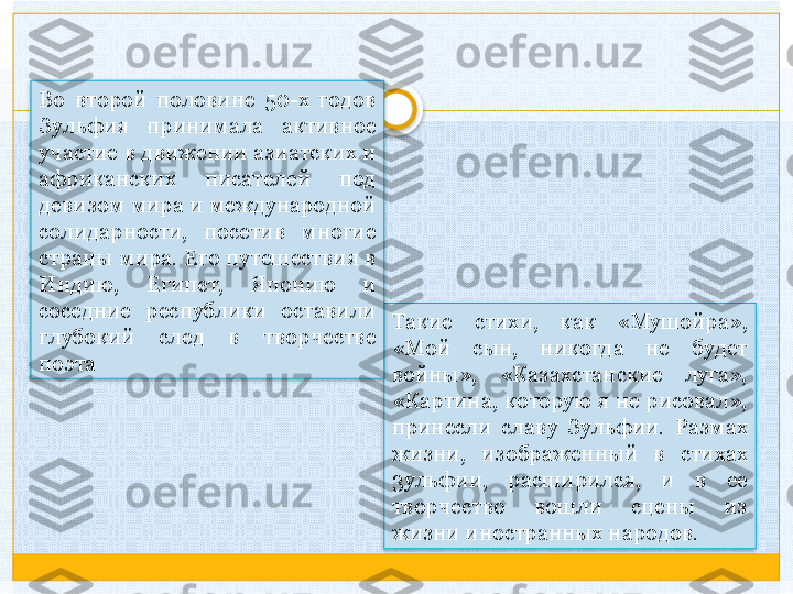 Такие  стихи,  как  «Мушойра», 
«Мой  сын,  никогда  не  будет 
войны»,  «Казахстанские  луга», 
«Картина, которую я не рисовал», 
принесли  славу  Зульфии.  Размах 
жизни,  изображенный  в  стихах 
3ульфии,  расширился,  и  в  ее 
творчество  вошли  сцены  из 
жизни иностранных народов. Во  второй  половине  50-х  годов 
Зульфия  принимала  активное 
участие в движении азиатских и 
африканских  писателей  под 
девизом мира и международной 
солидарности,  посетив  многие 
страны мира. Его путешествия в 
Индию,  Египет,  Японию  и 
соседние  республики  оставили 
глубокий  след  в  творчестве 
поэта     