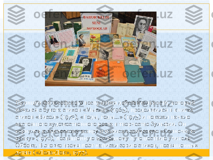 Принцип философского восприятия действительности, который 
начался с букета стихов «Мысли» (1965), продолжился в книгах 
стихов «Висол» (1972), «Годы, годы…» (1975) и показал начало 
настоящего художественного роста в творчестве Зульфии. Он 
вернулся к эпическому жанру и написал эпическую «Солнечную 
ручку» (1970), посвященную последнему путешествию учителя 
Ойбека. В это же время поэт написал серию стихов, посвященных 
детям («Лола-Док», 1975).   