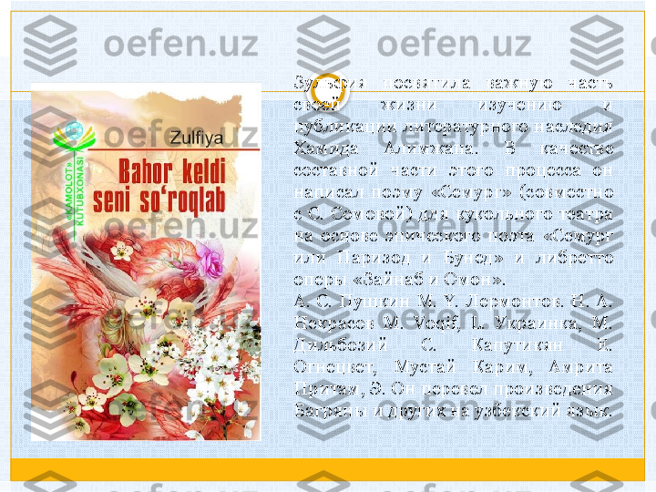 Зульфия  посвятила  важную  часть 
своей  жизни  изучению  и 
публикации  литературного  наследия 
Хамида  Алимжана.  В  качестве 
составной  части  этого  процесса  он 
написал  поэму  «Семург»  (совместно 
с  С.  Сомовой)  для  кукольного  театра 
на  основе  эпического  поэта  «Семург 
или  Паризод  и  Бунед»  и  либретто 
оперы «Зайнаб и Омон».
A.  С.  Пушкин  М.  Y.  Лермонтов.  Н.  A. 
Некрасов  М.  Voqif,  L.  Украинка,  М. 
Дильбозий  С.  Капутикян  Е. 
Огнецвет,  Мустай  Карим,  Амрита 
Притам, Э. Он перевел произведения 
Багряны и других на узбекский язык.   