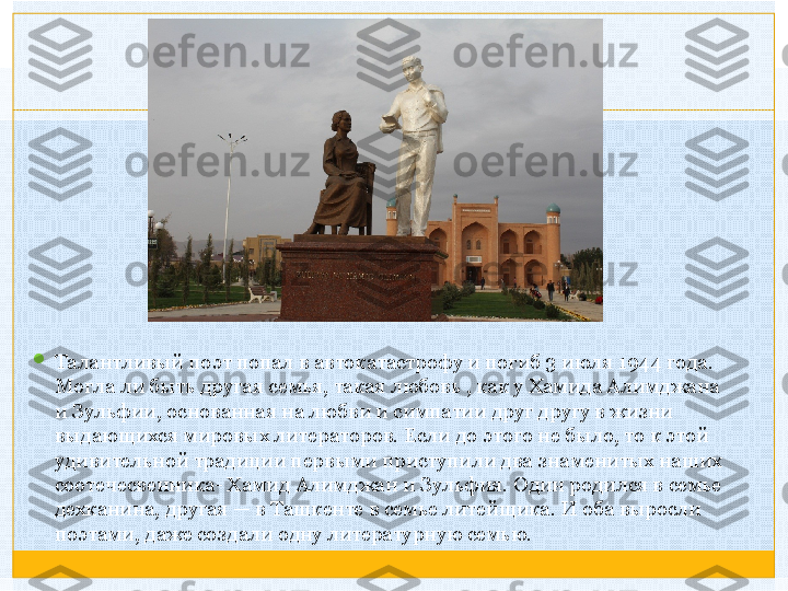 
Талантливый поэт попал в автокатастрофу и погиб 3 июля 1944 года. 
Могла ли быть другая семья, такая любовь , как у Хамида Алимджана 
и Зульфии, основанная на любви и симпатии друг другу в жизни 
выдающихся мировых литераторов. Если до этого не было, то к этой 
удивительной традиции первыми приступили два знаменитых наших 
соотечесвенника- Хамид Алимджан и Зульфия. Один родился в семье 
дехканина, другая — в Ташкенте в семье литейщика. И оба выросли 
поэтами, даже создали одну литературную семью.   