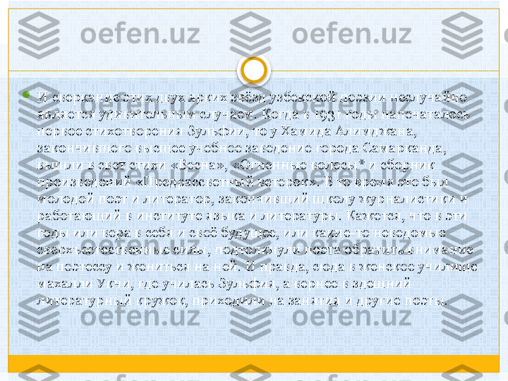 
И сверкание этих двух ярких звёзд узбекской поэзии неслучайно 
является удивительным случаем. Когда в 1931 годы напечаталось 
первое стихотворения Зульфии, то у Хамида Алимджана, 
закончившего высшее учебное заведение города Самарканда, 
вышли в свет стихи «Весна», «Огненные волосы* и сборник 
произведений «Предрассветный ветерок». В то время это был 
молодой поэт и литератор, закончивший школу журналистики и 
работающий в институте языка и литературы. Кажется, что в эти 
годы или вера в себя и своё будущее, или какие-то неведомые 
сверхъестественные силы, подтолкнули поэта обратить внимание 
на поэтессу и жениться на ней. И правда, сюда в женское училище 
махалли Укчи, где училась Зульфия, а вернее в здешний 
литературный кружок, приходили на занятия и другие поэты.    