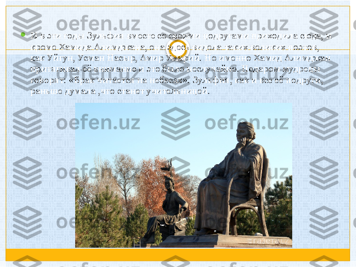 
И в эти годы Зульфия вместе со своими цодругами приходила сюда, и 
кроме Хамида Алимджана, она здесь видела таких великих поэтов, 
как Уйгун, Усман Насыр, Амир Умарий. Но именно Хамид Алимджан 
притягивал её внимание и это было неслучайно. Недаром мудрецы 
говорят: «Брак читается на небесах». Зульфия, как и все её подруги, 
раньше думала ,что станет учительницей.   