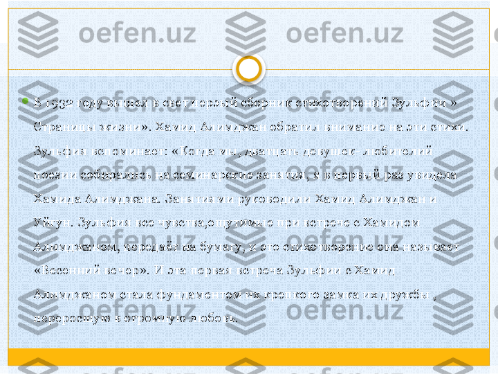 
В 1932 году вышел в свет перэый сборник стихотворений Зульфии » 
Страницы жизни». Хамид Алимджан обратил внимание на эти стихи. 
Зульфия вспоминает: «Когда мы, дватцать девушек- любителий 
поезии собирались на семинарские занятия, я в первый раз увидела 
Хамида Алимджана. Занятиями руководили Хамид Алимджан и 
Уйгун. Зульфия все чувства,ощутимые при встрече с Хамидом 
Алимджаном, передаёт на бумагу, и это стихотворение она называет 
«Весенний вечер». И эта первая встреча Зульфии с Хамид 
Алимджаном стала фундаментом их крепкого замка их дружбы , 
переросшую в огромную любовь.    