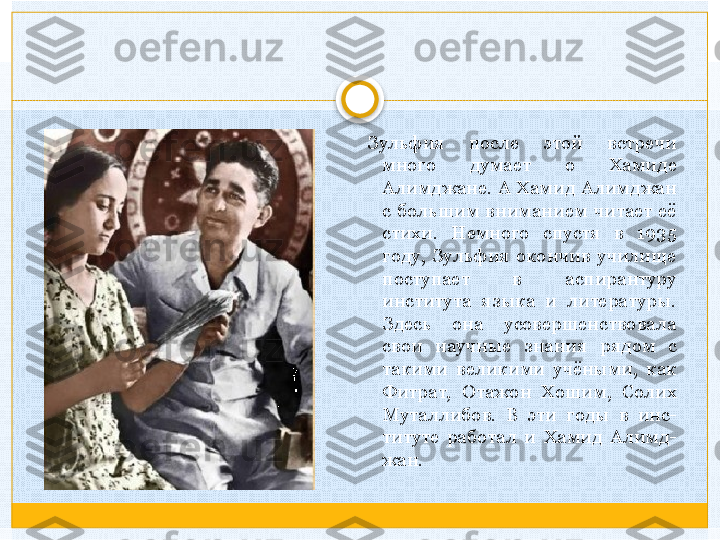 Зульфия  после  этой  встречи 
много  думает  о  Хамиде 
Алимджане.  А  Хамид  Алимджан 
с  большим  вниманием  читает  её 
стихи.  Немного  спустя  в  1935 
году,  Зульфия  окончив  училище 
поступает  в  аспирантуру 
института  языка  и  литературы. 
Здесь  она  усовершенствовала 
свои  научные  знания  рядом  с 
такими  великими  учёными,  как 
Фитрат,  Отажон  Хошим,  Солих 
Муталлибов.  В  эти  годы  в  инс-
титуте  работал  и  Хамид  Алимд-
жан.   