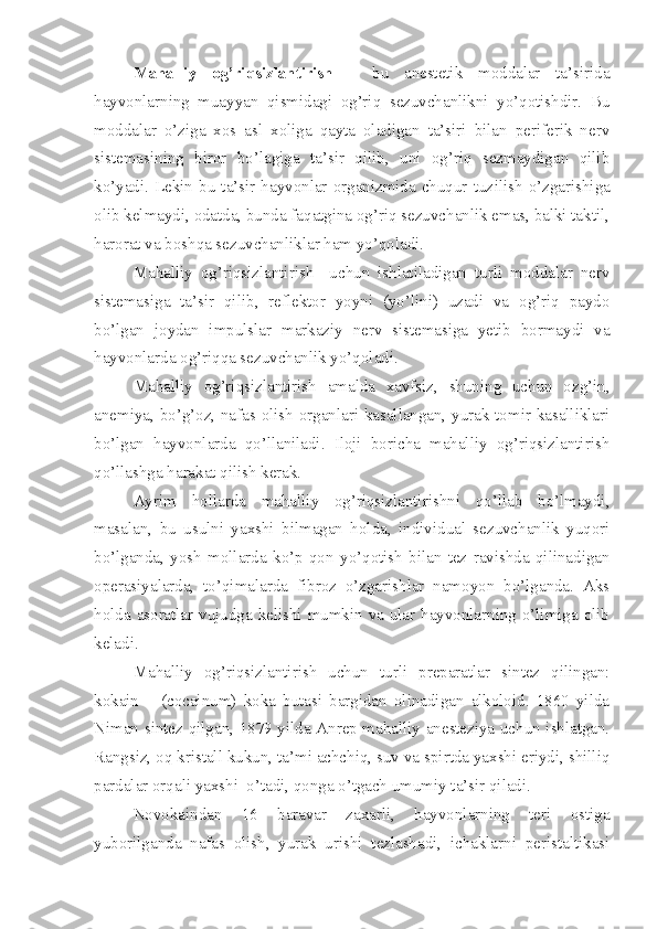 Mahalliy   og’riqsizlantirish   –   bu   anestetik   moddalar   ta’sirida
hayvonlarning   muayyan   qismidagi   og’riq   sezuvchanlikni   yo’qotishdir.   Bu
moddalar   o’ziga   xos   asl   xoliga   qayta   oladigan   ta’siri   bilan   periferik   nerv
sistemasining   biror   bo’lagiga   ta’sir   qilib,   uni   og’riq   sezmaydigan   qilib
ko’yadi.  Lekin  bu  ta’sir  hayvonlar  organizmida  chuqur  tuz i lish  o’zgarishiga
olib kelmaydi, odatda, bunda faqatgina og’riq sezuvchanlik emas, balki taktil,
harorat va boshqa sezuvchanliklar ham yo’qoladi.
Mahalliy   og’riqsizlantirish     uchun   ishlatiladigan   turli   moddalar   nerv
sistemasiga   ta’sir   qilib ,   reflektor   yoyni   (yo’lini)   uzadi   va   og’riq   paydo
bo’lgan   joydan   impulslar   markaziy   nerv   sistemasiga   yetib   bormaydi   va
hayvonlarda og’riqqa sezuvchanlik yo’qoladi.
Mahalliy   og’riqsizlantirish   amalda   xavfsiz,   shuning   uchun   ozg’in,
anemiya, bo’g’oz, nafas olish organlari kasallangan, yurak-tomir kasalliklari
bo’lgan   hayvonlarda   qo’llaniladi.   Iloji   boricha   mahalliy   og’riqsizlantirish
qo’llashga harakat qilish kerak.
Ayrim   hollarda   mahalliy   og’riqsizlantirishni   qo’llab   bo’lmaydi,
masalan,   bu   usulni   yaxshi   bilmagan   holda,   individual   sezuvchanlik   yuqori
bo’lganda,   yosh   mollarda   ko’p   qon   yo’qotish   bilan   tez   ravishda   qilinadigan
operasiyalarda,   to’qimalarda   fibroz   o’zgarishlar   namoyon   bo’lganda.   Aks
holda asoratlar vujudga kelishi mumkin va ular hayvonlarning o’limiga olib
keladi.
Mahalliy   og’riqsizlantirish   uchun   turli   preparatlar   sintez   qilingan:
kokain   –   (cocainum)   koka   butasi   bargidan   olinadigan   alkoloid.   1860   yilda
Niman sintez qilgan, 1879 yilda Anrep mahalliy anesteziya uchun ishlatgan.
Rangsiz, oq kristall kukun, ta’mi achchiq, suv va spirtda yaxshi eriydi, shilliq
pardalar orqali yaxshi  o’tadi, qonga o’tgach umumiy ta’sir qiladi.
Novokaindan   16   baravar   zaxarli,   hayvonlarning   teri   ostiga
yuborilganda   nafas   olish,   yurak   urishi   tezlashadi,   ichaklarni   peristaltikasi 